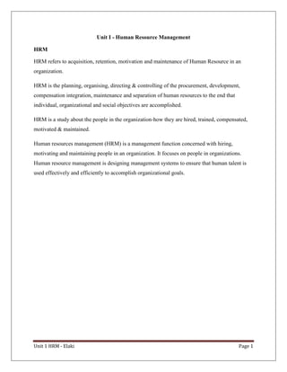 Unit 1 HRM - Elaki Page 1
Unit I - Human Resource Management
HRM
HRM refers to acquisition, retention, motivation and maintenance of Human Resource in an
organization.
HRM is the planning, organising, directing & controlling of the procurement, development,
compensation integration, maintenance and separation of human resources to the end that
individual, organizational and social objectives are accomplished.
HRM is a study about the people in the organization-how they are hired, trained, compensated,
motivated & maintained.
Human resources management (HRM) is a management function concerned with hiring,
motivating and maintaining people in an organization. It focuses on people in organizations.
Human resource management is designing management systems to ensure that human talent is
used effectively and efficiently to accomplish organizational goals.
 