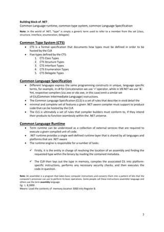 3
Building block of .NET
Common Language runtime, common type system, common Language Specification
Note: In the world of .NET, “type” is simply a generic term used to refer to a member from the set {class,
structure, interface, enumeration, delegate}
Common Type System (CTS)
 CTS is a formal specification that documents how types must be defined in order to be
hosted by the CLR
 Five types defined by the CTS:
1. CTS Class Types
2. CTS Structure Types
3. CTS Interface Types
4. CTS Enumeration Types
5. CTS Delegate Types
Common Language Specification
 Different languages express the same programming constructs in unique, language specific
terms, for example, in c# for Concatenation we use ‘+’ operator, while in VB.NET we use ‘&’.
Yet, respective compilers (csc.exe or vbc.exe, in this case) emit a similar set
of CIL(Common Intermediate Language) instructions.
 The Common Language Specification (CLS) is a set of rules that describe in vivid detail the
 minimal and complete set of features a given .NET-aware compiler must support to produce
code that can be hosted by the CLR.
 The CLS is ultimately a set of rules that compiler builders must conform to, if they intend
their products to function seamlessly within the .NET universe.
Common Language Runtime
 Term runtime can be understood as a collection of external services that are required to
execute a given compiled unit of code.
 .NET runtime provides a single well-defined runtime layer that is shared by all languages and
platforms that are .NET-aware
 The runtime engine is responsible for a number of tasks:
 Firstly, it is the entity in charge of resolving the location of an assembly and finding the
requested type within the binary by reading the contained metadata.
 The CLR then lays out the type in memory, compiles the associated CIL into platform-
specific instructions, performs any necessary security checks, and then executes the
code in question.
Note: An assembler is a program that takes basic computer instructions and converts them into a pattern of bits that the
computer's processor can use to perform its basic operations. Some people call these instructions assembler language and
others use the term assembly language.
Eg: L 8,3000
Means: Load the contents of memory location 3000 into Register 8.
 