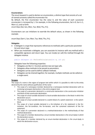 6
Enumerations
The enum keyword is used to declare an enumeration, a distinct type that consists of a set
of named constants called the enumerator list.
By default, the first enumerator has the value 0, and the value of each successive
enumerator is increased by 1. For example, in the following enumeration, Sat is 0, Sun is 1,
Mon is 2, and so forth.
enum Days {Sat, Sun, Mon, Tue, Wed, Thu, Fri};
Enumerators can use initializers to override the default values, as shown in the following
example.
enum Days {Sat=1, Sun, Mon, Tue, Wed, Thu, Fri};
Delegates
 A delegate is a type that represents references to methods with a particular parameter
list and return type
 When you instantiate a delegate, you can associate its instance with any method with a
compatible signature and return type. You can invoke (or call) the method through the
delegate instance
public delegate int PerformCalculation(int x, int y);
Delegates have the following properties:
 Delegates are like C++ function pointers but are type safe.
 Delegates allow methods to be passed as parameters.
 Delegates can be used to define callback methods.
 Delegates can be chained together; for example, multiple methods can be called on
a single event.
Scopes
The scope of a name is the region of program text within which it is possible to refer to the entity
declared by the name without qualification of the name
 The scope of a namespace member declared by a namespace-member-declaration with no
enclosing namespace-declaration is the entire program text.
 The scope of a parameter declared in a constructor-declaration is the constructor-initializer
and block of that constructor-declaration.
 The scope of a local variable declared in a local-variable-declaration is the block in which the
declaration occurs.
 The scope of a local variable declared in a switch-block of a switch statement is the switch-
block.
 The scope of a local variable declared in a for-initializer of a for statement is the for-
initializer, the for-condition, the for-iterator, and the contained statement of the for
statement.
 The scope of a parameter declared in a method-declaration is the method-body of that
method-declaration.
 The scope of a member declared by a struct-member-declaration is the struct-body in which
the declaration occurs.
 The scope of a member declared by an enum-member-declaration is the enum-body in
which the declaration occurs.
 