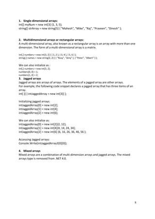 8
1. Single-dimensional arrays:
int[] myNum = new int[3] {1, 3, 5};
string[] strArray = new string[5] { "Mahesh", "Mike", "Raj", "Praveen", "Dinesh" };
2. Multidimensional arrays or rectangular arrays:
A multi-dimensional array, also known as a rectangular array is an array with more than one
dimension. The form of a multi-dimensional array is a matrix.
int[,] numbers = new int[3, 2] { { 1, 2 }, { 3, 4 }, { 5, 6 } };
string[,] names = new string[2, 2] { { "Rosy", "Amy" }, { "Peter", "Albert" } };
We can also initialize as :
int[,] numbers = new int[3, 2];
numbers[0, 0] = 1;
numbers[1, 0] = 2;
3. Jagged arrays
Jagged arrays are arrays of arrays. The elements of a jagged array are other arrays.
For example, the following code snippet declares a jagged array that has three items of an
array.
int[ ][ ] intJaggedArray = new int[3][ ];
Initializing jagged arrays:
intJaggedArray[0] = new int[2];
intJaggedArray[1] = new int[4];
intJaggedArray[2] = new int[6];
We can also initialize as:
intJaggedArray[0] = new int[2]{2, 12};
intJaggedArray[1] = new int[4]{4, 14, 24, 34};
intJaggedArray[2] = new int[6] {6, 16, 26, 36, 46, 56 };
Accessing Jagged arrays:
Console.Write(intJaggedArray3[0][0]);
4. Mixed arrays
Mixed arrays are a combination of multi-dimension arrays and jagged arrays. The mixed
arrays type is removed from .NET 4.0.
 
