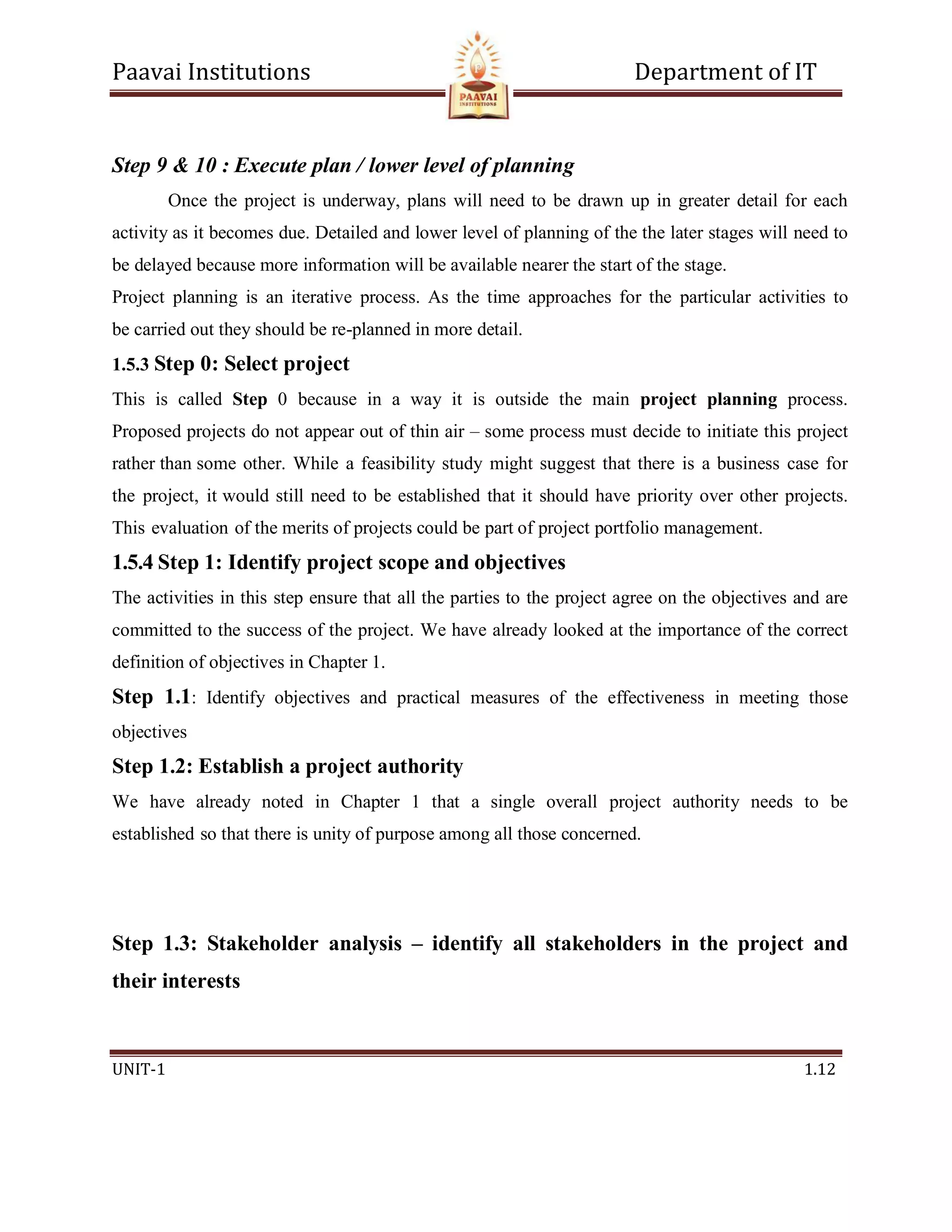 Paavai Institutions Department of IT
UNIT-1 1.12
Step 9 & 10 : Execute plan / lower level of planning
Once the project is underway, plans will need to be drawn up in greater detail for each
activity as it becomes due. Detailed and lower level of planning of the the later stages will need to
be delayed because more information will be available nearer the start of the stage.
Project planning is an iterative process. As the time approaches for the particular activities to
be carried out they should be re-planned in more detail.
1.5.3 Step 0: Select project
This is called Step 0 because in a way it is outside the main project planning process.
Proposed projects do not appear out of thin air – some process must decide to initiate this project
rather than some other. While a feasibility study might suggest that there is a business case for
the project, it would still need to be established that it should have priority over other projects.
This evaluation of the merits of projects could be part of project portfolio management.
1.5.4 Step 1: Identify project scope and objectives
The activities in this step ensure that all the parties to the project agree on the objectives and are
committed to the success of the project. We have already looked at the importance of the correct
definition of objectives in Chapter 1.
Step 1.1: Identify objectives and practical measures of the effectiveness in meeting those
objectives
Step 1.2: Establish a project authority
We have already noted in Chapter 1 that a single overall project authority needs to be
established so that there is unity of purpose among all those concerned.
Step 1.3: Stakeholder analysis – identify all stakeholders in the project and
their interests
 