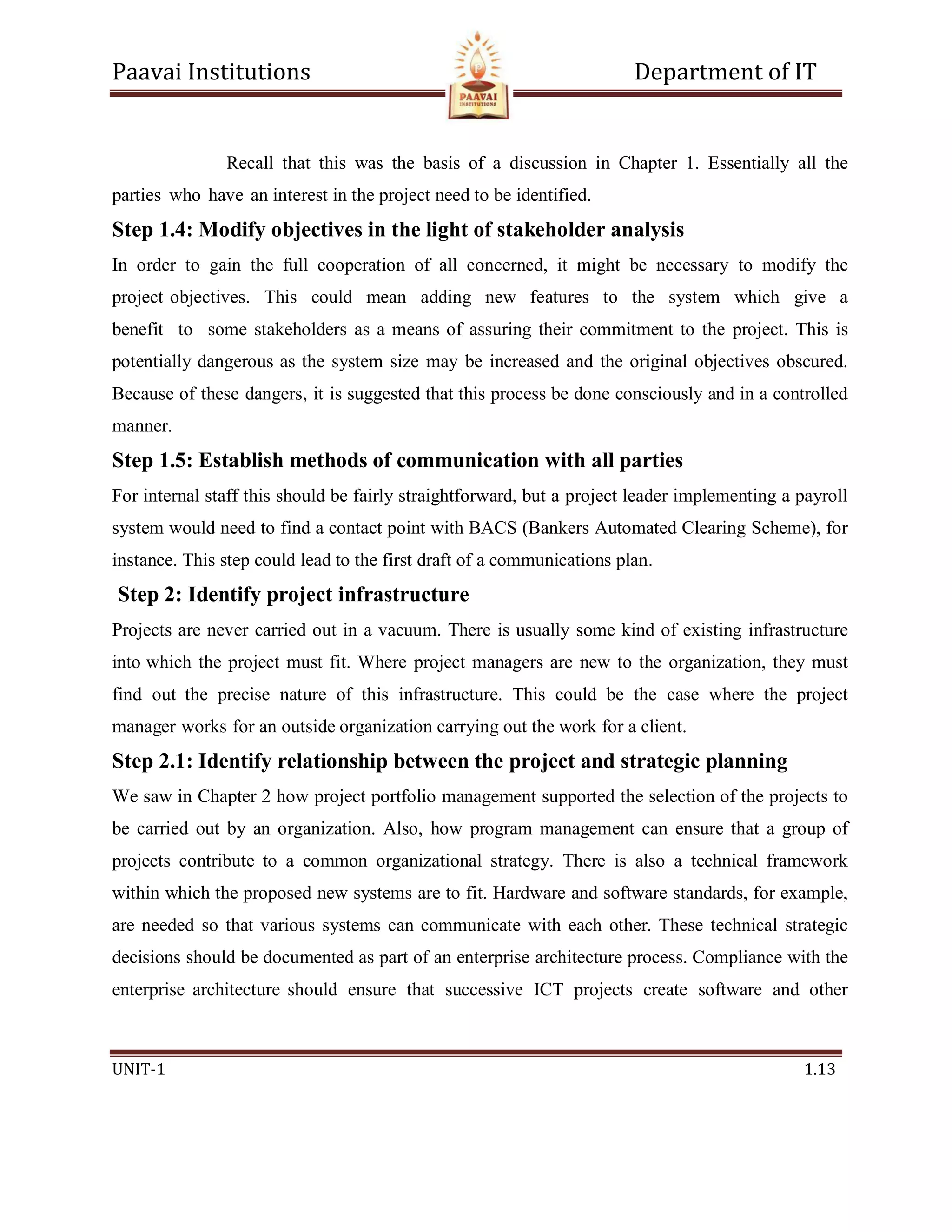 Paavai Institutions Department of IT
UNIT-1 1.13
Recall that this was the basis of a discussion in Chapter 1. Essentially all the
parties who have an interest in the project need to be identified.
Step 1.4: Modify objectives in the light of stakeholder analysis
In order to gain the full cooperation of all concerned, it might be necessary to modify the
project objectives. This could mean adding new features to the system which give a
benefit to some stakeholders as a means of assuring their commitment to the project. This is
potentially dangerous as the system size may be increased and the original objectives obscured.
Because of these dangers, it is suggested that this process be done consciously and in a controlled
manner.
Step 1.5: Establish methods of communication with all parties
For internal staff this should be fairly straightforward, but a project leader implementing a payroll
system would need to find a contact point with BACS (Bankers Automated Clearing Scheme), for
instance. This step could lead to the first draft of a communications plan.
Step 2: Identify project infrastructure
Projects are never carried out in a vacuum. There is usually some kind of existing infrastructure
into which the project must fit. Where project managers are new to the organization, they must
find out the precise nature of this infrastructure. This could be the case where the project
manager works for an outside organization carrying out the work for a client.
Step 2.1: Identify relationship between the project and strategic planning
We saw in Chapter 2 how project portfolio management supported the selection of the projects to
be carried out by an organization. Also, how program management can ensure that a group of
projects contribute to a common organizational strategy. There is also a technical framework
within which the proposed new systems are to fit. Hardware and software standards, for example,
are needed so that various systems can communicate with each other. These technical strategic
decisions should be documented as part of an enterprise architecture process. Compliance with the
enterprise architecture should ensure that successive ICT projects create software and other
 