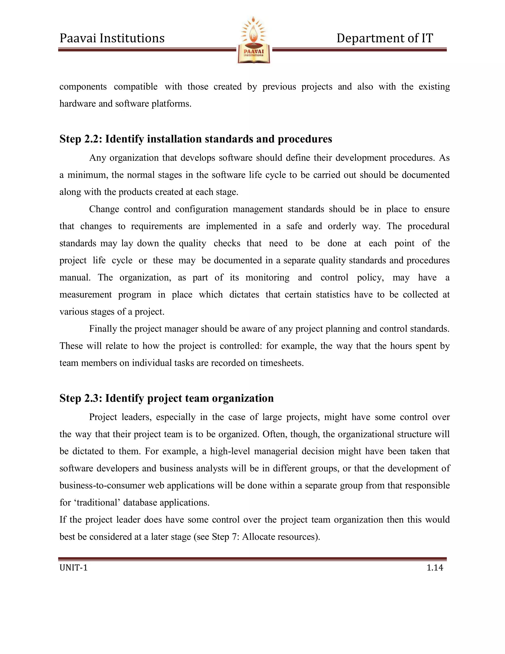 Paavai Institutions Department of IT
UNIT-1 1.14
components compatible with those created by previous projects and also with the existing
hardware and software platforms.
Step 2.2: Identify installation standards and procedures
Any organization that develops software should define their development procedures. As
a minimum, the normal stages in the software life cycle to be carried out should be documented
along with the products created at each stage.
Change control and configuration management standards should be in place to ensure
that changes to requirements are implemented in a safe and orderly way. The procedural
standards may lay down the quality checks that need to be done at each point of the
project life cycle or these may be documented in a separate quality standards and procedures
manual. The organization, as part of its monitoring and control policy, may have a
measurement program in place which dictates that certain statistics have to be collected at
various stages of a project.
Finally the project manager should be aware of any project planning and control standards.
These will relate to how the project is controlled: for example, the way that the hours spent by
team members on individual tasks are recorded on timesheets.
Step 2.3: Identify project team organization
Project leaders, especially in the case of large projects, might have some control over
the way that their project team is to be organized. Often, though, the organizational structure will
be dictated to them. For example, a high-level managerial decision might have been taken that
software developers and business analysts will be in different groups, or that the development of
business-to-consumer web applications will be done within a separate group from that responsible
for ‘traditional’ database applications.
If the project leader does have some control over the project team organization then this would
best be considered at a later stage (see Step 7: Allocate resources).
 