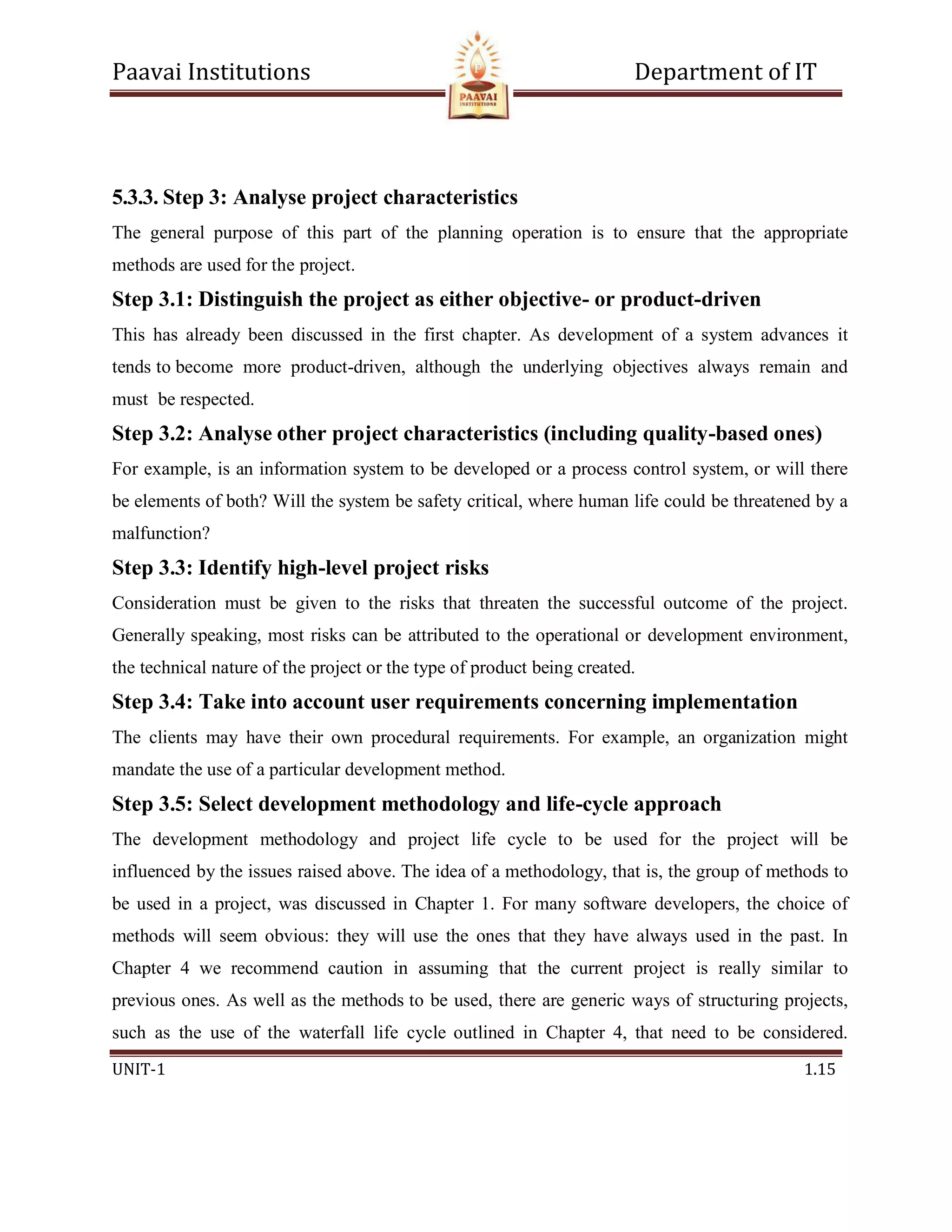 Paavai Institutions Department of IT
UNIT-1 1.15
5.3.3. Step 3: Analyse project characteristics
The general purpose of this part of the planning operation is to ensure that the appropriate
methods are used for the project.
Step 3.1: Distinguish the project as either objective- or product-driven
This has already been discussed in the first chapter. As development of a system advances it
tends to become more product-driven, although the underlying objectives always remain and
must be respected.
Step 3.2: Analyse other project characteristics (including quality-based ones)
For example, is an information system to be developed or a process control system, or will there
be elements of both? Will the system be safety critical, where human life could be threatened by a
malfunction?
Step 3.3: Identify high-level project risks
Consideration must be given to the risks that threaten the successful outcome of the project.
Generally speaking, most risks can be attributed to the operational or development environment,
the technical nature of the project or the type of product being created.
Step 3.4: Take into account user requirements concerning implementation
The clients may have their own procedural requirements. For example, an organization might
mandate the use of a particular development method.
Step 3.5: Select development methodology and life-cycle approach
The development methodology and project life cycle to be used for the project will be
influenced by the issues raised above. The idea of a methodology, that is, the group of methods to
be used in a project, was discussed in Chapter 1. For many software developers, the choice of
methods will seem obvious: they will use the ones that they have always used in the past. In
Chapter 4 we recommend caution in assuming that the current project is really similar to
previous ones. As well as the methods to be used, there are generic ways of structuring projects,
such as the use of the waterfall life cycle outlined in Chapter 4, that need to be considered.
 