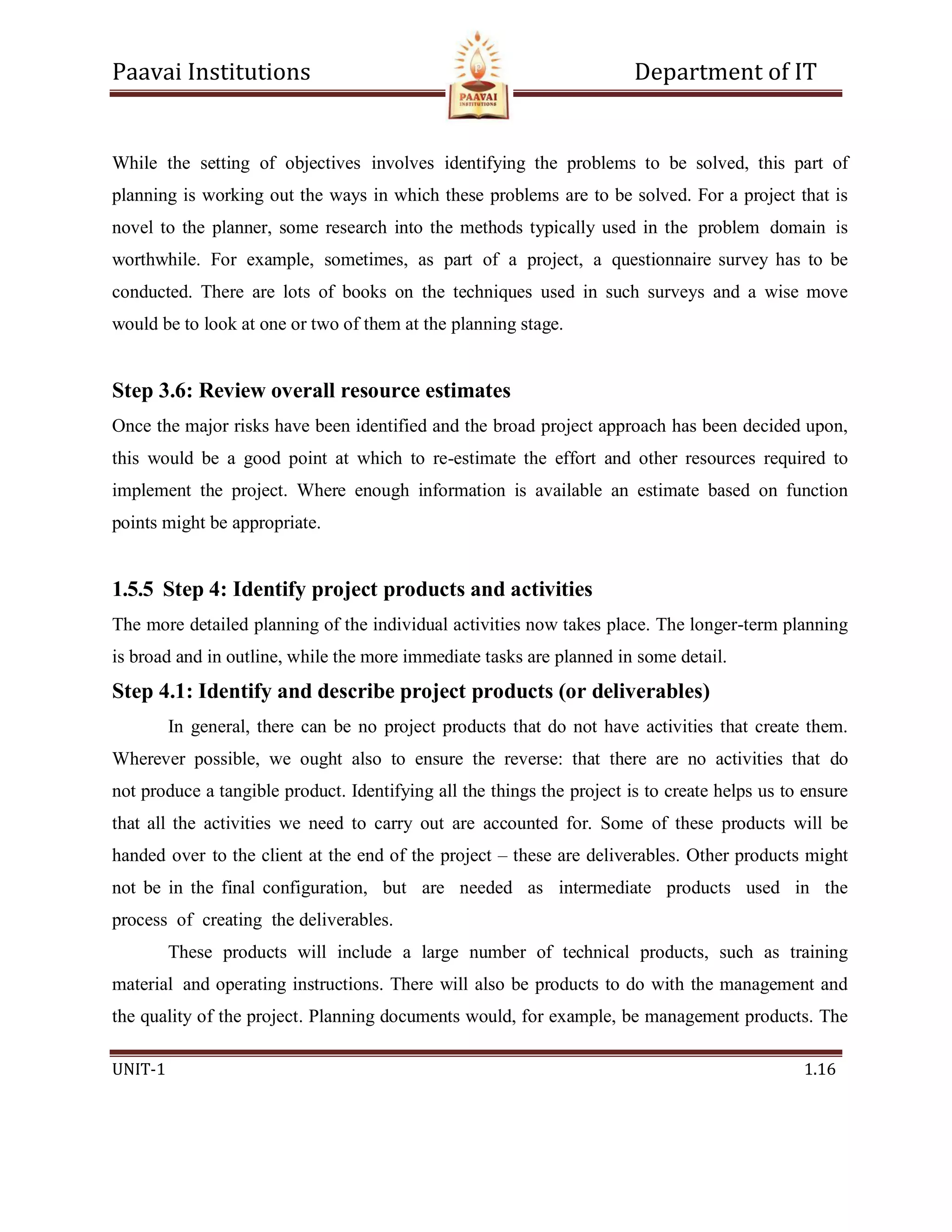 Paavai Institutions Department of IT
UNIT-1 1.16
While the setting of objectives involves identifying the problems to be solved, this part of
planning is working out the ways in which these problems are to be solved. For a project that is
novel to the planner, some research into the methods typically used in the problem domain is
worthwhile. For example, sometimes, as part of a project, a questionnaire survey has to be
conducted. There are lots of books on the techniques used in such surveys and a wise move
would be to look at one or two of them at the planning stage.
Step 3.6: Review overall resource estimates
Once the major risks have been identified and the broad project approach has been decided upon,
this would be a good point at which to re-estimate the effort and other resources required to
implement the project. Where enough information is available an estimate based on function
points might be appropriate.
1.5.5 Step 4: Identify project products and activities
The more detailed planning of the individual activities now takes place. The longer-term planning
is broad and in outline, while the more immediate tasks are planned in some detail.
Step 4.1: Identify and describe project products (or deliverables)
In general, there can be no project products that do not have activities that create them.
Wherever possible, we ought also to ensure the reverse: that there are no activities that do
not produce a tangible product. Identifying all the things the project is to create helps us to ensure
that all the activities we need to carry out are accounted for. Some of these products will be
handed over to the client at the end of the project – these are deliverables. Other products might
not be in the final configuration, but are needed as intermediate products used in the
process of creating the deliverables.
These products will include a large number of technical products, such as training
material and operating instructions. There will also be products to do with the management and
the quality of the project. Planning documents would, for example, be management products. The
 