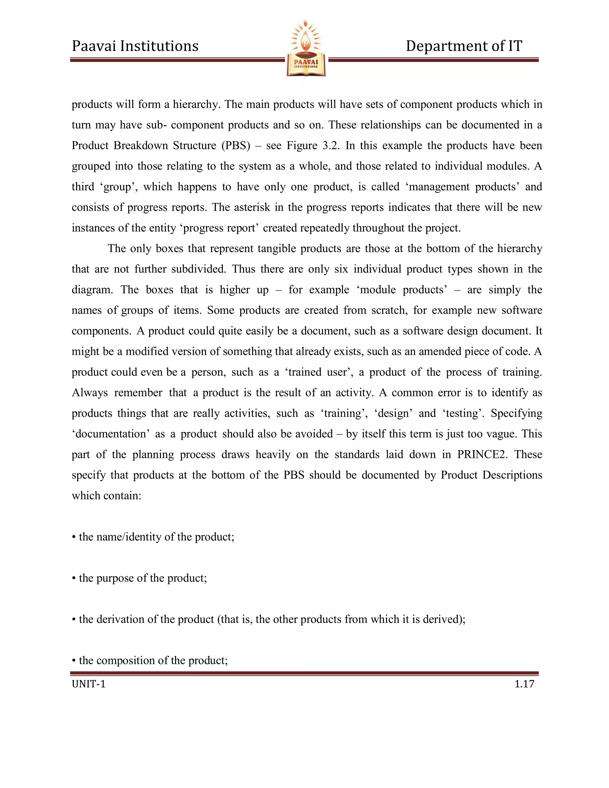 Paavai Institutions Department of IT
UNIT-1 1.17
products will form a hierarchy. The main products will have sets of component products which in
turn may have sub- component products and so on. These relationships can be documented in a
Product Breakdown Structure (PBS) – see Figure 3.2. In this example the products have been
grouped into those relating to the system as a whole, and those related to individual modules. A
third ‘group’, which happens to have only one product, is called ‘management products’ and
consists of progress reports. The asterisk in the progress reports indicates that there will be new
instances of the entity ‘progress report’ created repeatedly throughout the project.
The only boxes that represent tangible products are those at the bottom of the hierarchy
that are not further subdivided. Thus there are only six individual product types shown in the
diagram. The boxes that is higher up – for example ‘module products’ – are simply the
names of groups of items. Some products are created from scratch, for example new software
components. A product could quite easily be a document, such as a software design document. It
might be a modified version of something that already exists, such as an amended piece of code. A
product could even be a person, such as a ‘trained user’, a product of the process of training.
Always remember that a product is the result of an activity. A common error is to identify as
products things that are really activities, such as ‘training’, ‘design’ and ‘testing’. Specifying
‘documentation’ as a product should also be avoided – by itself this term is just too vague. This
part of the planning process draws heavily on the standards laid down in PRINCE2. These
specify that products at the bottom of the PBS should be documented by Product Descriptions
which contain:
• the name/identity of the product;
• the purpose of the product;
• the derivation of the product (that is, the other products from which it is derived);
• the composition of the product;
 