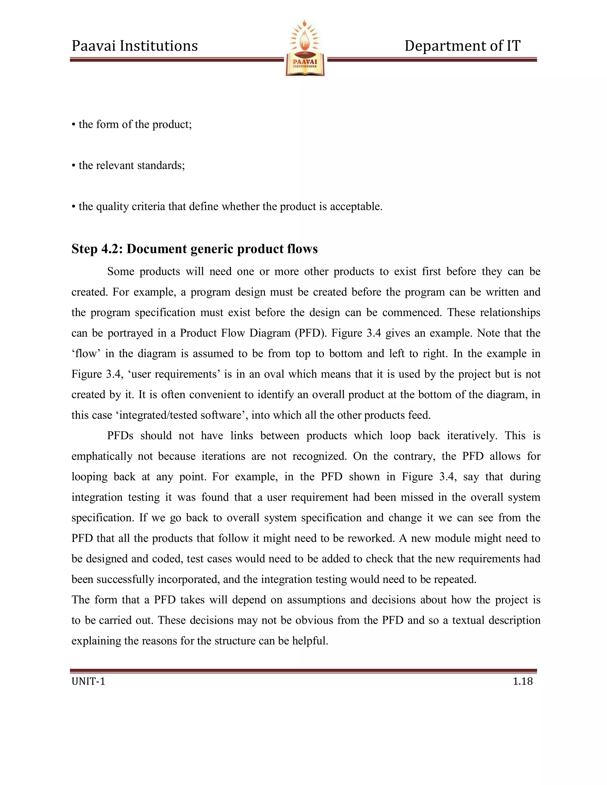 Paavai Institutions Department of IT
UNIT-1 1.18
• the form of the product;
• the relevant standards;
• the quality criteria that define whether the product is acceptable.
Step 4.2: Document generic product flows
Some products will need one or more other products to exist first before they can be
created. For example, a program design must be created before the program can be written and
the program specification must exist before the design can be commenced. These relationships
can be portrayed in a Product Flow Diagram (PFD). Figure 3.4 gives an example. Note that the
‘flow’ in the diagram is assumed to be from top to bottom and left to right. In the example in
Figure 3.4, ‘user requirements’ is in an oval which means that it is used by the project but is not
created by it. It is often convenient to identify an overall product at the bottom of the diagram, in
this case ‘integrated/tested software’, into which all the other products feed.
PFDs should not have links between products which loop back iteratively. This is
emphatically not because iterations are not recognized. On the contrary, the PFD allows for
looping back at any point. For example, in the PFD shown in Figure 3.4, say that during
integration testing it was found that a user requirement had been missed in the overall system
specification. If we go back to overall system specification and change it we can see from the
PFD that all the products that follow it might need to be reworked. A new module might need to
be designed and coded, test cases would need to be added to check that the new requirements had
been successfully incorporated, and the integration testing would need to be repeated.
The form that a PFD takes will depend on assumptions and decisions about how the project is
to be carried out. These decisions may not be obvious from the PFD and so a textual description
explaining the reasons for the structure can be helpful.
 