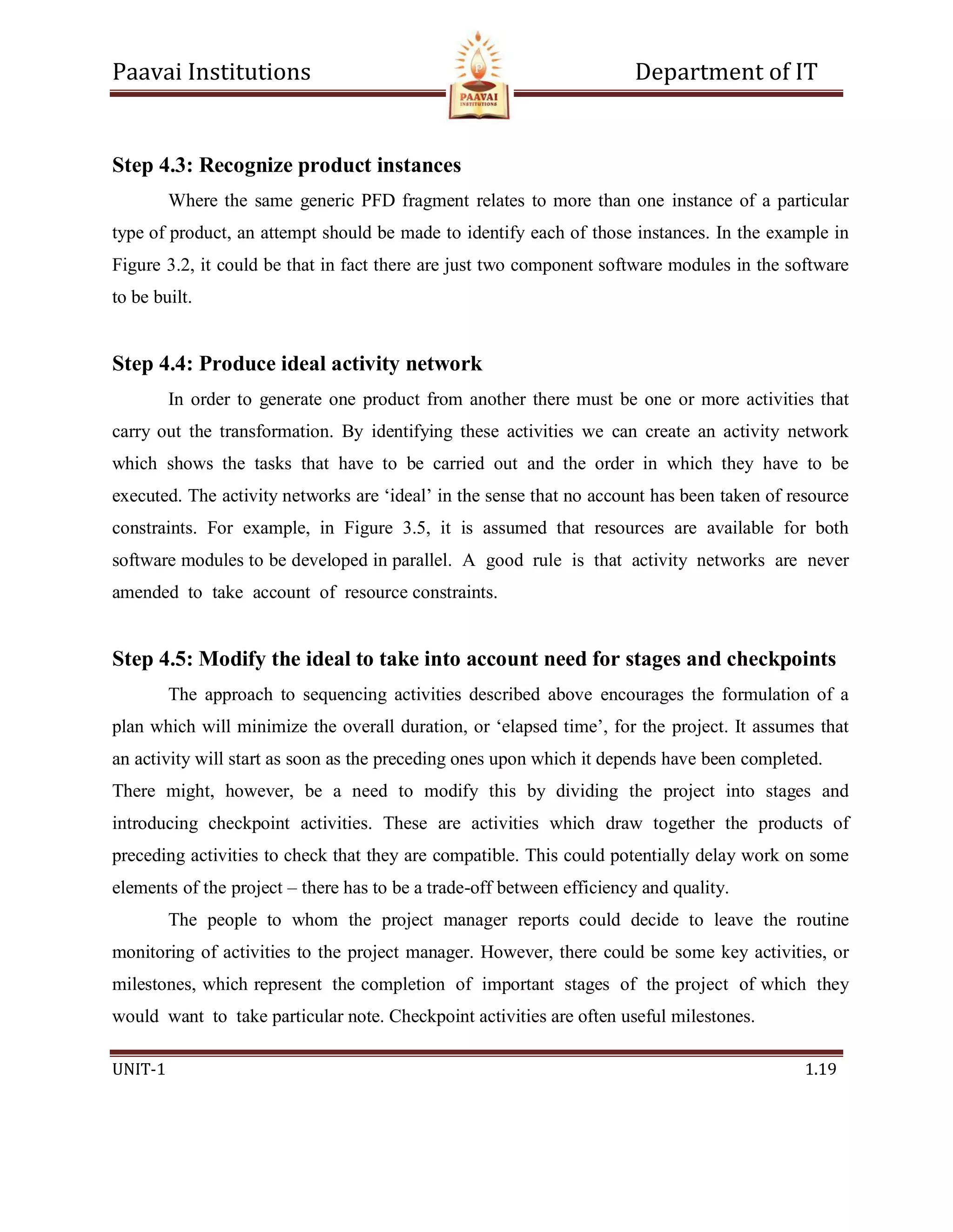 Paavai Institutions Department of IT
UNIT-1 1.19
Step 4.3: Recognize product instances
Where the same generic PFD fragment relates to more than one instance of a particular
type of product, an attempt should be made to identify each of those instances. In the example in
Figure 3.2, it could be that in fact there are just two component software modules in the software
to be built.
Step 4.4: Produce ideal activity network
In order to generate one product from another there must be one or more activities that
carry out the transformation. By identifying these activities we can create an activity network
which shows the tasks that have to be carried out and the order in which they have to be
executed. The activity networks are ‘ideal’ in the sense that no account has been taken of resource
constraints. For example, in Figure 3.5, it is assumed that resources are available for both
software modules to be developed in parallel. A good rule is that activity networks are never
amended to take account of resource constraints.
Step 4.5: Modify the ideal to take into account need for stages and checkpoints
The approach to sequencing activities described above encourages the formulation of a
plan which will minimize the overall duration, or ‘elapsed time’, for the project. It assumes that
an activity will start as soon as the preceding ones upon which it depends have been completed.
There might, however, be a need to modify this by dividing the project into stages and
introducing checkpoint activities. These are activities which draw together the products of
preceding activities to check that they are compatible. This could potentially delay work on some
elements of the project – there has to be a trade-off between efficiency and quality.
The people to whom the project manager reports could decide to leave the routine
monitoring of activities to the project manager. However, there could be some key activities, or
milestones, which represent the completion of important stages of the project of which they
would want to take particular note. Checkpoint activities are often useful milestones.
 