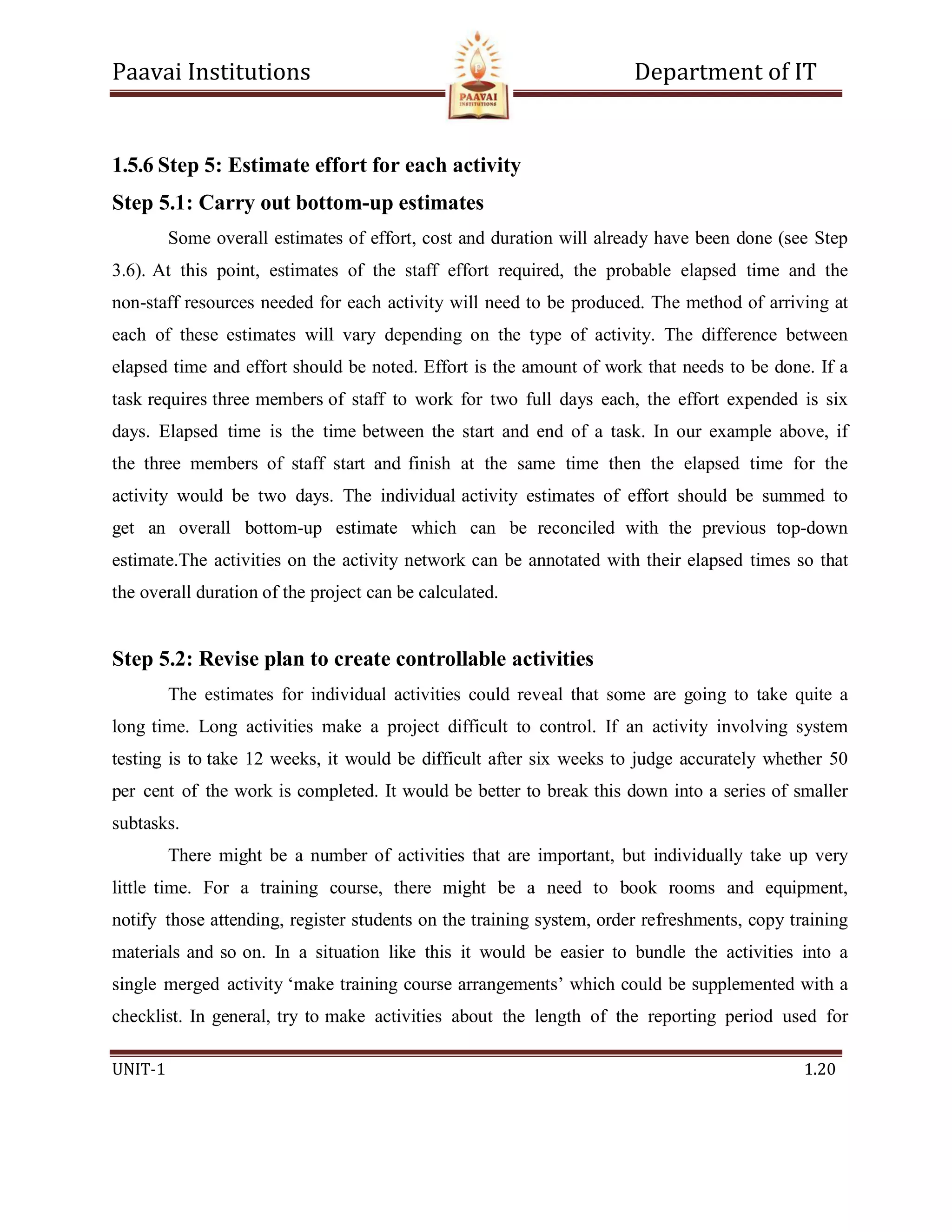 Paavai Institutions Department of IT
UNIT-1 1.20
1.5.6 Step 5: Estimate effort for each activity
Step 5.1: Carry out bottom-up estimates
Some overall estimates of effort, cost and duration will already have been done (see Step
3.6). At this point, estimates of the staff effort required, the probable elapsed time and the
non-staff resources needed for each activity will need to be produced. The method of arriving at
each of these estimates will vary depending on the type of activity. The difference between
elapsed time and effort should be noted. Effort is the amount of work that needs to be done. If a
task requires three members of staff to work for two full days each, the effort expended is six
days. Elapsed time is the time between the start and end of a task. In our example above, if
the three members of staff start and finish at the same time then the elapsed time for the
activity would be two days. The individual activity estimates of effort should be summed to
get an overall bottom-up estimate which can be reconciled with the previous top-down
estimate.The activities on the activity network can be annotated with their elapsed times so that
the overall duration of the project can be calculated.
Step 5.2: Revise plan to create controllable activities
The estimates for individual activities could reveal that some are going to take quite a
long time. Long activities make a project difficult to control. If an activity involving system
testing is to take 12 weeks, it would be difficult after six weeks to judge accurately whether 50
per cent of the work is completed. It would be better to break this down into a series of smaller
subtasks.
There might be a number of activities that are important, but individually take up very
little time. For a training course, there might be a need to book rooms and equipment,
notify those attending, register students on the training system, order refreshments, copy training
materials and so on. In a situation like this it would be easier to bundle the activities into a
single merged activity ‘make training course arrangements’ which could be supplemented with a
checklist. In general, try to make activities about the length of the reporting period used for
 