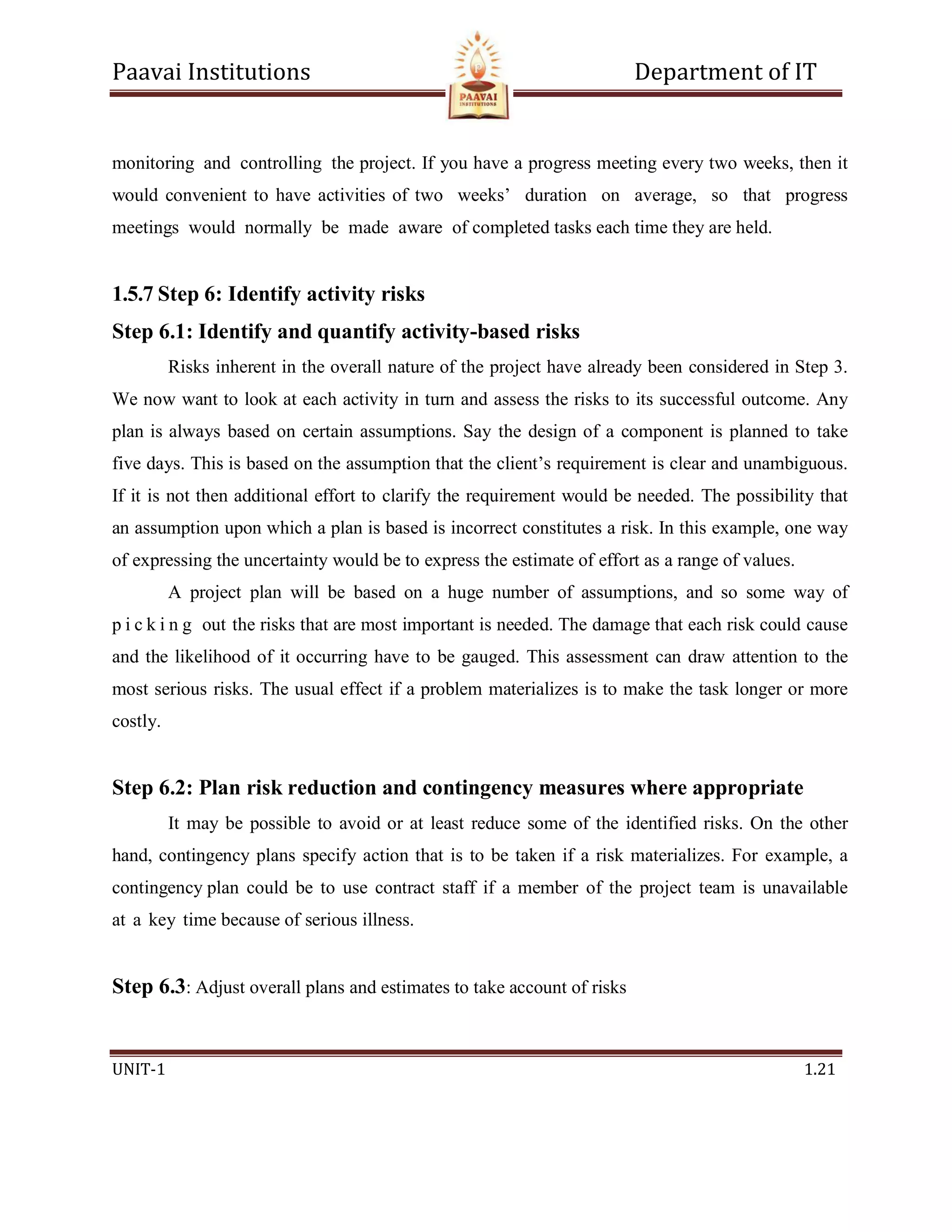 Paavai Institutions Department of IT
UNIT-1 1.21
monitoring and controlling the project. If you have a progress meeting every two weeks, then it
would convenient to have activities of two weeks’ duration on average, so that progress
meetings would normally be made aware of completed tasks each time they are held.
1.5.7 Step 6: Identify activity risks
Step 6.1: Identify and quantify activity-based risks
Risks inherent in the overall nature of the project have already been considered in Step 3.
We now want to look at each activity in turn and assess the risks to its successful outcome. Any
plan is always based on certain assumptions. Say the design of a component is planned to take
five days. This is based on the assumption that the client’s requirement is clear and unambiguous.
If it is not then additional effort to clarify the requirement would be needed. The possibility that
an assumption upon which a plan is based is incorrect constitutes a risk. In this example, one way
of expressing the uncertainty would be to express the estimate of effort as a range of values.
A project plan will be based on a huge number of assumptions, and so some way of
p i c k i n g out the risks that are most important is needed. The damage that each risk could cause
and the likelihood of it occurring have to be gauged. This assessment can draw attention to the
most serious risks. The usual effect if a problem materializes is to make the task longer or more
costly.
Step 6.2: Plan risk reduction and contingency measures where appropriate
It may be possible to avoid or at least reduce some of the identified risks. On the other
hand, contingency plans specify action that is to be taken if a risk materializes. For example, a
contingency plan could be to use contract staff if a member of the project team is unavailable
at a key time because of serious illness.
Step 6.3: Adjust overall plans and estimates to take account of risks
 