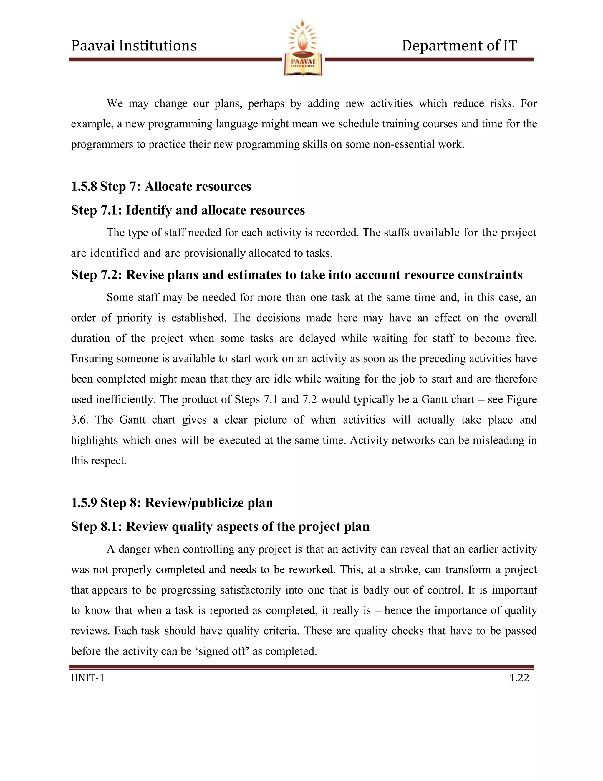 Paavai Institutions Department of IT
UNIT-1 1.22
We may change our plans, perhaps by adding new activities which reduce risks. For
example, a new programming language might mean we schedule training courses and time for the
programmers to practice their new programming skills on some non-essential work.
1.5.8 Step 7: Allocate resources
Step 7.1: Identify and allocate resources
The type of staff needed for each activity is recorded. The staffs available for the project
are identified and are provisionally allocated to tasks.
Step 7.2: Revise plans and estimates to take into account resource constraints
Some staff may be needed for more than one task at the same time and, in this case, an
order of priority is established. The decisions made here may have an effect on the overall
duration of the project when some tasks are delayed while waiting for staff to become free.
Ensuring someone is available to start work on an activity as soon as the preceding activities have
been completed might mean that they are idle while waiting for the job to start and are therefore
used inefficiently. The product of Steps 7.1 and 7.2 would typically be a Gantt chart – see Figure
3.6. The Gantt chart gives a clear picture of when activities will actually take place and
highlights which ones will be executed at the same time. Activity networks can be misleading in
this respect.
1.5.9 Step 8: Review/publicize plan
Step 8.1: Review quality aspects of the project plan
A danger when controlling any project is that an activity can reveal that an earlier activity
was not properly completed and needs to be reworked. This, at a stroke, can transform a project
that appears to be progressing satisfactorily into one that is badly out of control. It is important
to know that when a task is reported as completed, it really is – hence the importance of quality
reviews. Each task should have quality criteria. These are quality checks that have to be passed
before the activity can be ‘signed off’ as completed.
 