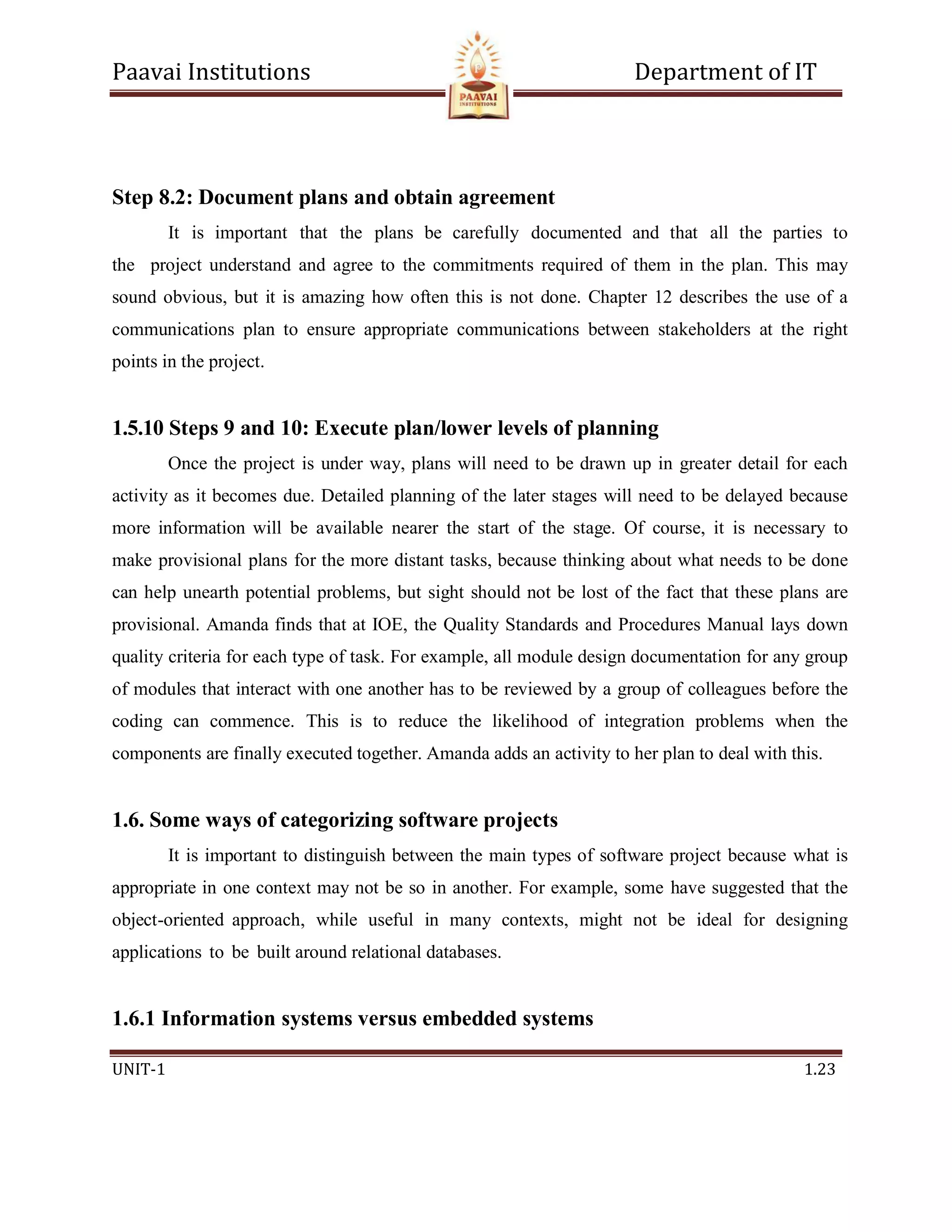 Paavai Institutions Department of IT
UNIT-1 1.23
Step 8.2: Document plans and obtain agreement
It is important that the plans be carefully documented and that all the parties to
the project understand and agree to the commitments required of them in the plan. This may
sound obvious, but it is amazing how often this is not done. Chapter 12 describes the use of a
communications plan to ensure appropriate communications between stakeholders at the right
points in the project.
1.5.10 Steps 9 and 10: Execute plan/lower levels of planning
Once the project is under way, plans will need to be drawn up in greater detail for each
activity as it becomes due. Detailed planning of the later stages will need to be delayed because
more information will be available nearer the start of the stage. Of course, it is necessary to
make provisional plans for the more distant tasks, because thinking about what needs to be done
can help unearth potential problems, but sight should not be lost of the fact that these plans are
provisional. Amanda finds that at IOE, the Quality Standards and Procedures Manual lays down
quality criteria for each type of task. For example, all module design documentation for any group
of modules that interact with one another has to be reviewed by a group of colleagues before the
coding can commence. This is to reduce the likelihood of integration problems when the
components are finally executed together. Amanda adds an activity to her plan to deal with this.
1.6. Some ways of categorizing software projects
It is important to distinguish between the main types of software project because what is
appropriate in one context may not be so in another. For example, some have suggested that the
object-oriented approach, while useful in many contexts, might not be ideal for designing
applications to be built around relational databases.
1.6.1 Information systems versus embedded systems
 