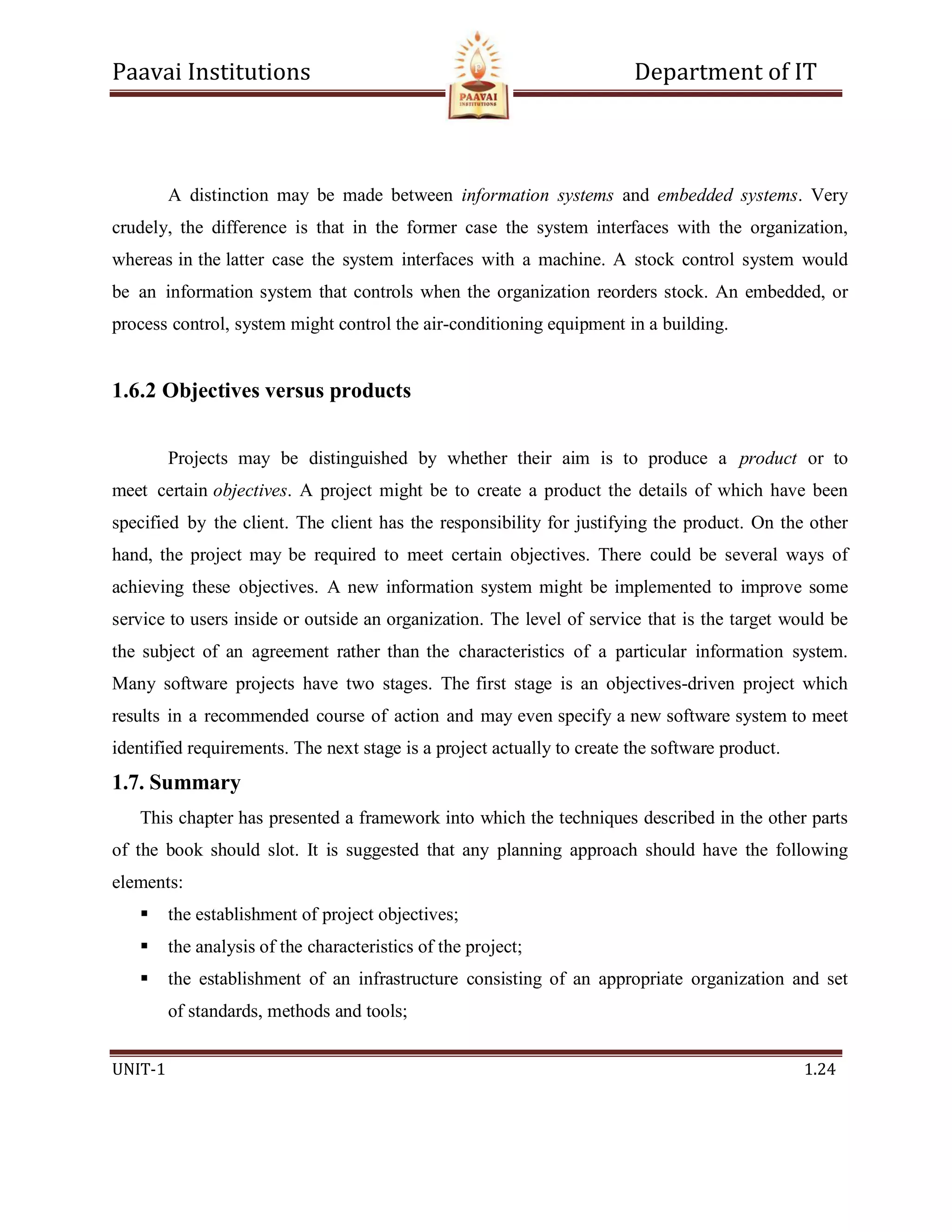 Paavai Institutions Department of IT
UNIT-1 1.24
A distinction may be made between information systems and embedded systems. Very
crudely, the difference is that in the former case the system interfaces with the organization,
whereas in the latter case the system interfaces with a machine. A stock control system would
be an information system that controls when the organization reorders stock. An embedded, or
process control, system might control the air-conditioning equipment in a building.
1.6.2 Objectives versus products
Projects may be distinguished by whether their aim is to produce a product or to
meet certain objectives. A project might be to create a product the details of which have been
specified by the client. The client has the responsibility for justifying the product. On the other
hand, the project may be required to meet certain objectives. There could be several ways of
achieving these objectives. A new information system might be implemented to improve some
service to users inside or outside an organization. The level of service that is the target would be
the subject of an agreement rather than the characteristics of a particular information system.
Many software projects have two stages. The first stage is an objectives-driven project which
results in a recommended course of action and may even specify a new software system to meet
identified requirements. The next stage is a project actually to create the software product.
1.7. Summary
This chapter has presented a framework into which the techniques described in the other parts
of the book should slot. It is suggested that any planning approach should have the following
elements:
 the establishment of project objectives;
 the analysis of the characteristics of the project;
 the establishment of an infrastructure consisting of an appropriate organization and set
of standards, methods and tools;
 
