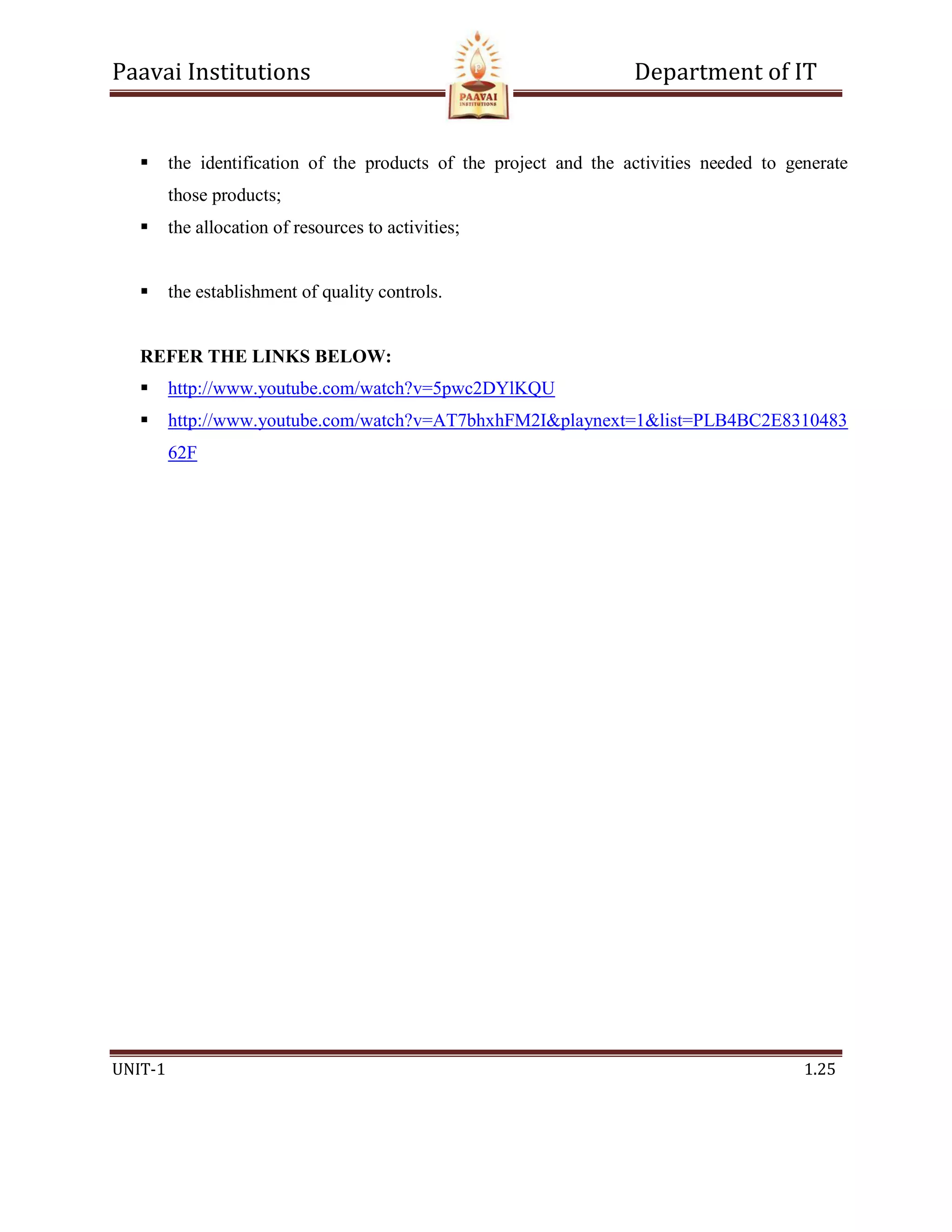 Paavai Institutions Department of IT
UNIT-1 1.25
 the identification of the products of the project and the activities needed to generate
those products;
 the allocation of resources to activities;
 the establishment of quality controls.
REFER THE LINKS BELOW:
 http://www.youtube.com/watch?v=5pwc2DYlKQU
 http://www.youtube.com/watch?v=AT7bhxhFM2I&playnext=1&list=PLB4BC2E8310483
62F
 