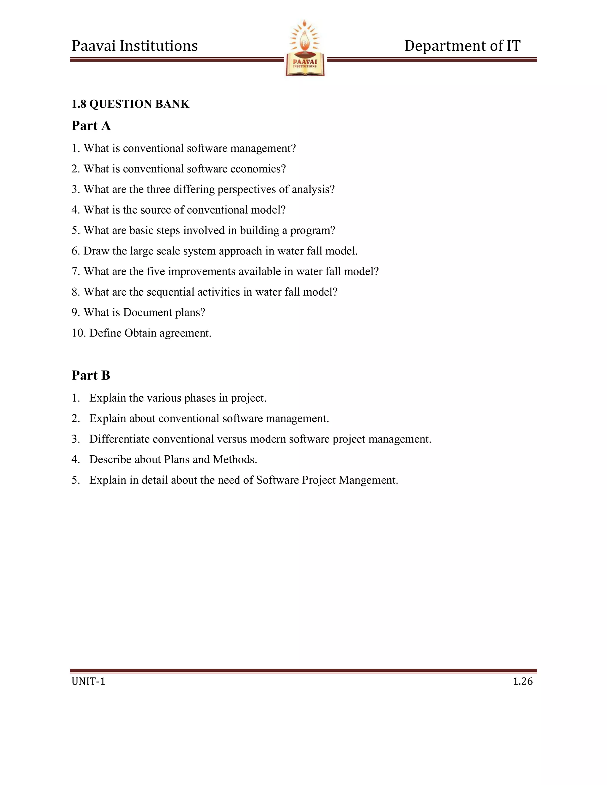 Paavai Institutions Department of IT
UNIT-1 1.26
1.8 QUESTION BANK
Part A
1. What is conventional software management?
2. What is conventional software economics?
3. What are the three differing perspectives of analysis?
4. What is the source of conventional model?
5. What are basic steps involved in building a program?
6. Draw the large scale system approach in water fall model.
7. What are the five improvements available in water fall model?
8. What are the sequential activities in water fall model?
9. What is Document plans?
10. Define Obtain agreement.
Part B
1. Explain the various phases in project.
2. Explain about conventional software management.
3. Differentiate conventional versus modern software project management.
4. Describe about Plans and Methods.
5. Explain in detail about the need of Software Project Mangement.
 