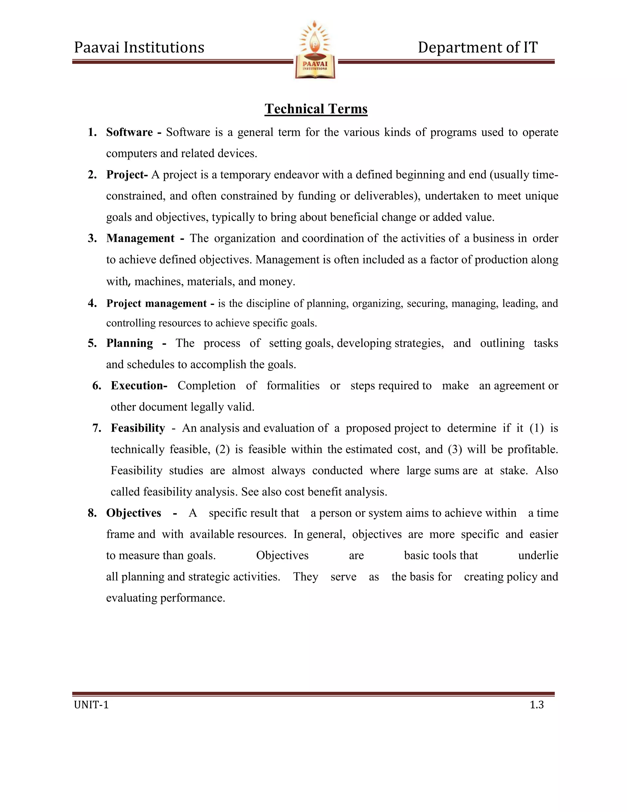 Paavai Institutions Department of IT
UNIT-1 1.3
Technical Terms
1. Software - Software is a general term for the various kinds of programs used to operate
computers and related devices.
2. Project- A project is a temporary endeavor with a defined beginning and end (usually time-
constrained, and often constrained by funding or deliverables), undertaken to meet unique
goals and objectives, typically to bring about beneficial change or added value.
3. Management - The organization and coordination of the activities of a business in order
to achieve defined objectives. Management is often included as a factor of production along
with‚ machines, materials, and money.
4. Project management - is the discipline of planning, organizing, securing, managing, leading, and
controlling resources to achieve specific goals.
5. Planning - The process of setting goals, developing strategies, and outlining tasks
and schedules to accomplish the goals.
6. Execution- Completion of formalities or steps required to make an agreement or
other document legally valid.
7. Feasibility - An analysis and evaluation of a proposed project to determine if it (1) is
technically feasible, (2) is feasible within the estimated cost, and (3) will be profitable.
Feasibility studies are almost always conducted where large sums are at stake. Also
called feasibility analysis. See also cost benefit analysis.
8. Objectives - A specific result that a person or system aims to achieve within a time
frame and with available resources. In general, objectives are more specific and easier
to measure than goals. Objectives are basic tools that underlie
all planning and strategic activities. They serve as the basis for creating policy and
evaluating performance.
 