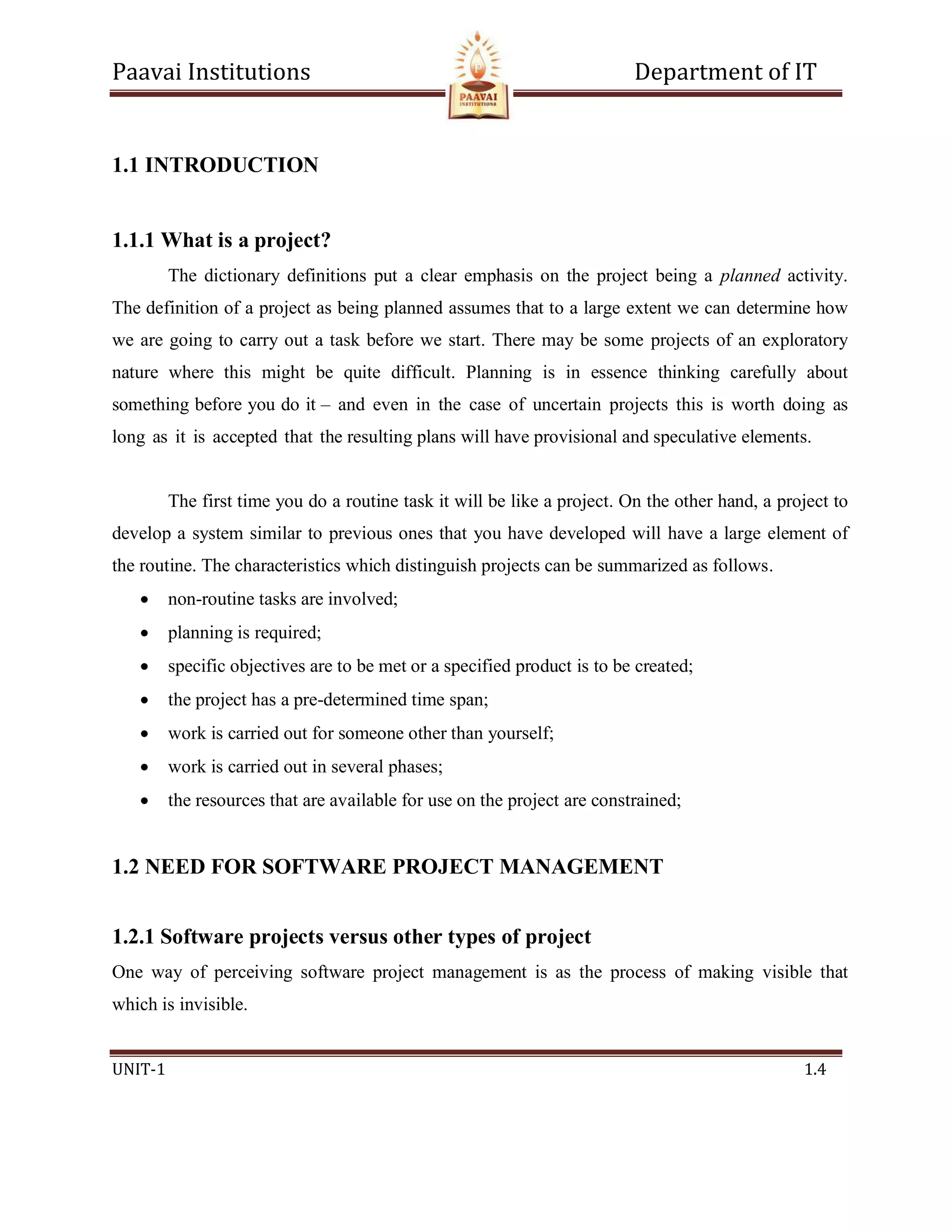 Paavai Institutions Department of IT
UNIT-1 1.4
1.1 INTRODUCTION
1.1.1 What is a project?
The dictionary definitions put a clear emphasis on the project being a planned activity.
The definition of a project as being planned assumes that to a large extent we can determine how
we are going to carry out a task before we start. There may be some projects of an exploratory
nature where this might be quite difficult. Planning is in essence thinking carefully about
something before you do it – and even in the case of uncertain projects this is worth doing as
long as it is accepted that the resulting plans will have provisional and speculative elements.
The first time you do a routine task it will be like a project. On the other hand, a project to
develop a system similar to previous ones that you have developed will have a large element of
the routine. The characteristics which distinguish projects can be summarized as follows.
 non-routine tasks are involved;
 planning is required;
 specific objectives are to be met or a specified product is to be created;
 the project has a pre-determined time span;
 work is carried out for someone other than yourself;
 work is carried out in several phases;
 the resources that are available for use on the project are constrained;
1.2 NEED FOR SOFTWARE PROJECT MANAGEMENT
1.2.1 Software projects versus other types of project
One way of perceiving software project management is as the process of making visible that
which is invisible.
 