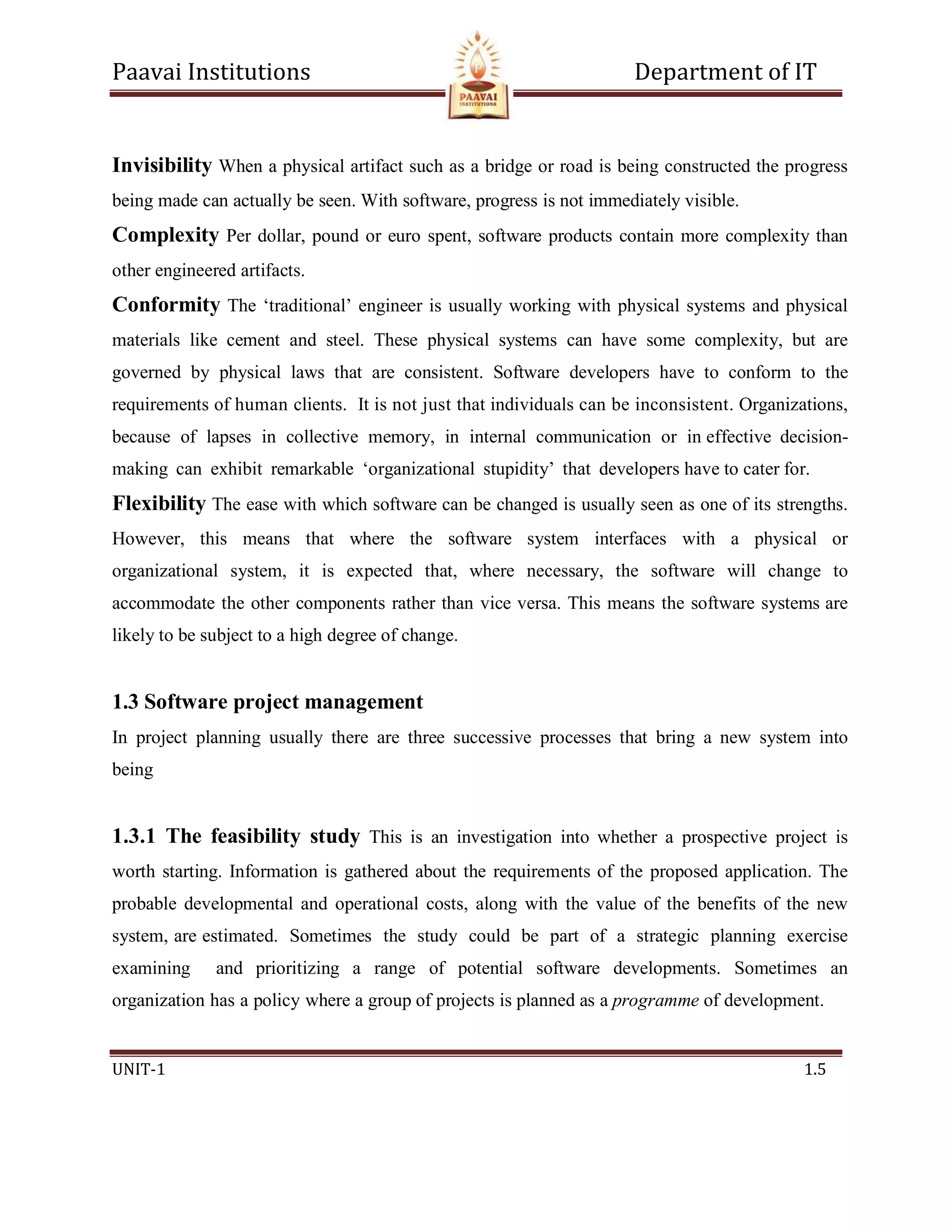 Paavai Institutions Department of IT
UNIT-1 1.5
Invisibility When a physical artifact such as a bridge or road is being constructed the progress
being made can actually be seen. With software, progress is not immediately visible.
Complexity Per dollar, pound or euro spent, software products contain more complexity than
other engineered artifacts.
Conformity The ‘traditional’ engineer is usually working with physical systems and physical
materials like cement and steel. These physical systems can have some complexity, but are
governed by physical laws that are consistent. Software developers have to conform to the
requirements of human clients. It is not just that individuals can be inconsistent. Organizations,
because of lapses in collective memory, in internal communication or in effective decision-
making can exhibit remarkable ‘organizational stupidity’ that developers have to cater for.
Flexibility The ease with which software can be changed is usually seen as one of its strengths.
However, this means that where the software system interfaces with a physical or
organizational system, it is expected that, where necessary, the software will change to
accommodate the other components rather than vice versa. This means the software systems are
likely to be subject to a high degree of change.
1.3 Software project management
In project planning usually there are three successive processes that bring a new system into
being
1.3.1 The feasibility study This is an investigation into whether a prospective project is
worth starting. Information is gathered about the requirements of the proposed application. The
probable developmental and operational costs, along with the value of the benefits of the new
system, are estimated. Sometimes the study could be part of a strategic planning exercise
examining and prioritizing a range of potential software developments. Sometimes an
organization has a policy where a group of projects is planned as a programme of development.
 