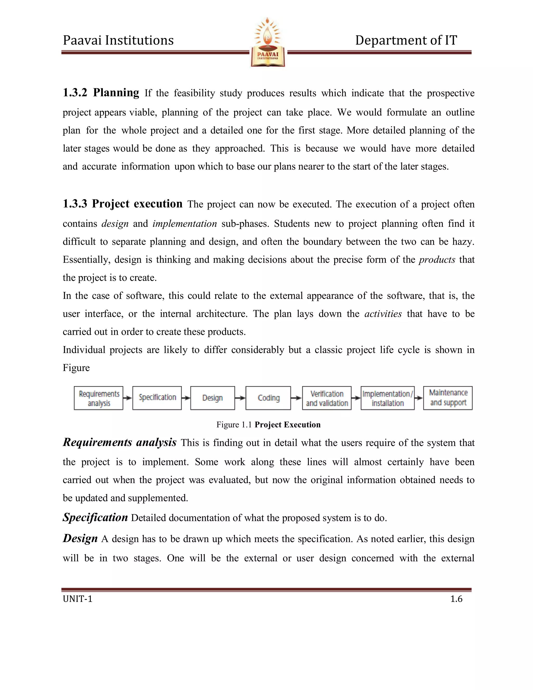 Paavai Institutions Department of IT
UNIT-1 1.6
1.3.2 Planning If the feasibility study produces results which indicate that the prospective
project appears viable, planning of the project can take place. We would formulate an outline
plan for the whole project and a detailed one for the first stage. More detailed planning of the
later stages would be done as they approached. This is because we would have more detailed
and accurate information upon which to base our plans nearer to the start of the later stages.
1.3.3 Project execution The project can now be executed. The execution of a project often
contains design and implementation sub-phases. Students new to project planning often find it
difficult to separate planning and design, and often the boundary between the two can be hazy.
Essentially, design is thinking and making decisions about the precise form of the products that
the project is to create.
In the case of software, this could relate to the external appearance of the software, that is, the
user interface, or the internal architecture. The plan lays down the activities that have to be
carried out in order to create these products.
Individual projects are likely to differ considerably but a classic project life cycle is shown in
Figure
Figure 1.1 Project Execution
Requirements analysis This is finding out in detail what the users require of the system that
the project is to implement. Some work along these lines will almost certainly have been
carried out when the project was evaluated, but now the original information obtained needs to
be updated and supplemented.
Specification Detailed documentation of what the proposed system is to do.
Design A design has to be drawn up which meets the specification. As noted earlier, this design
will be in two stages. One will be the external or user design concerned with the external
 