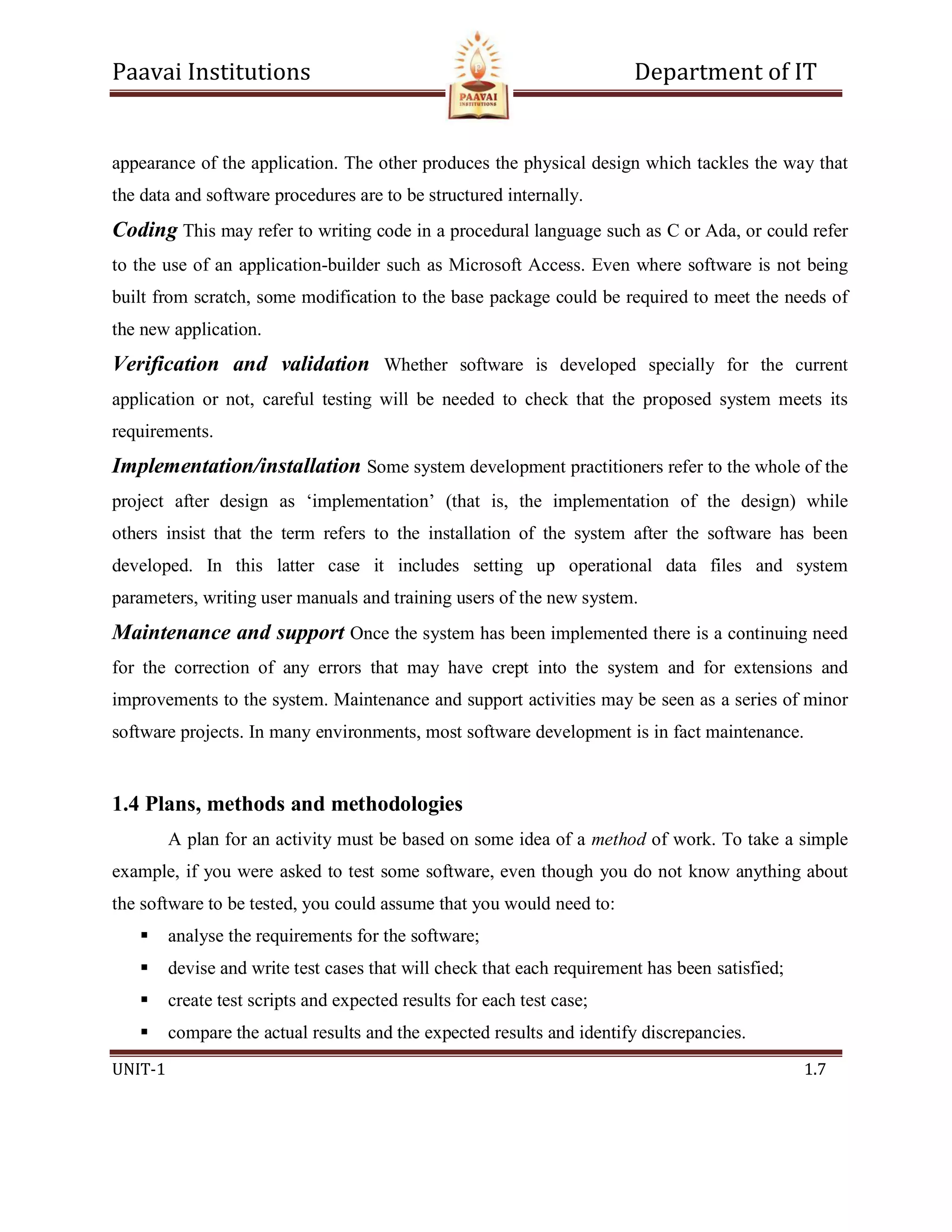 Paavai Institutions Department of IT
UNIT-1 1.7
appearance of the application. The other produces the physical design which tackles the way that
the data and software procedures are to be structured internally.
Coding This may refer to writing code in a procedural language such as C or Ada, or could refer
to the use of an application-builder such as Microsoft Access. Even where software is not being
built from scratch, some modification to the base package could be required to meet the needs of
the new application.
Verification and validation Whether software is developed specially for the current
application or not, careful testing will be needed to check that the proposed system meets its
requirements.
Implementation/installation Some system development practitioners refer to the whole of the
project after design as ‘implementation’ (that is, the implementation of the design) while
others insist that the term refers to the installation of the system after the software has been
developed. In this latter case it includes setting up operational data files and system
parameters, writing user manuals and training users of the new system.
Maintenance and support Once the system has been implemented there is a continuing need
for the correction of any errors that may have crept into the system and for extensions and
improvements to the system. Maintenance and support activities may be seen as a series of minor
software projects. In many environments, most software development is in fact maintenance.
1.4 Plans, methods and methodologies
A plan for an activity must be based on some idea of a method of work. To take a simple
example, if you were asked to test some software, even though you do not know anything about
the software to be tested, you could assume that you would need to:
 analyse the requirements for the software;
 devise and write test cases that will check that each requirement has been satisfied;
 create test scripts and expected results for each test case;
 compare the actual results and the expected results and identify discrepancies.
 