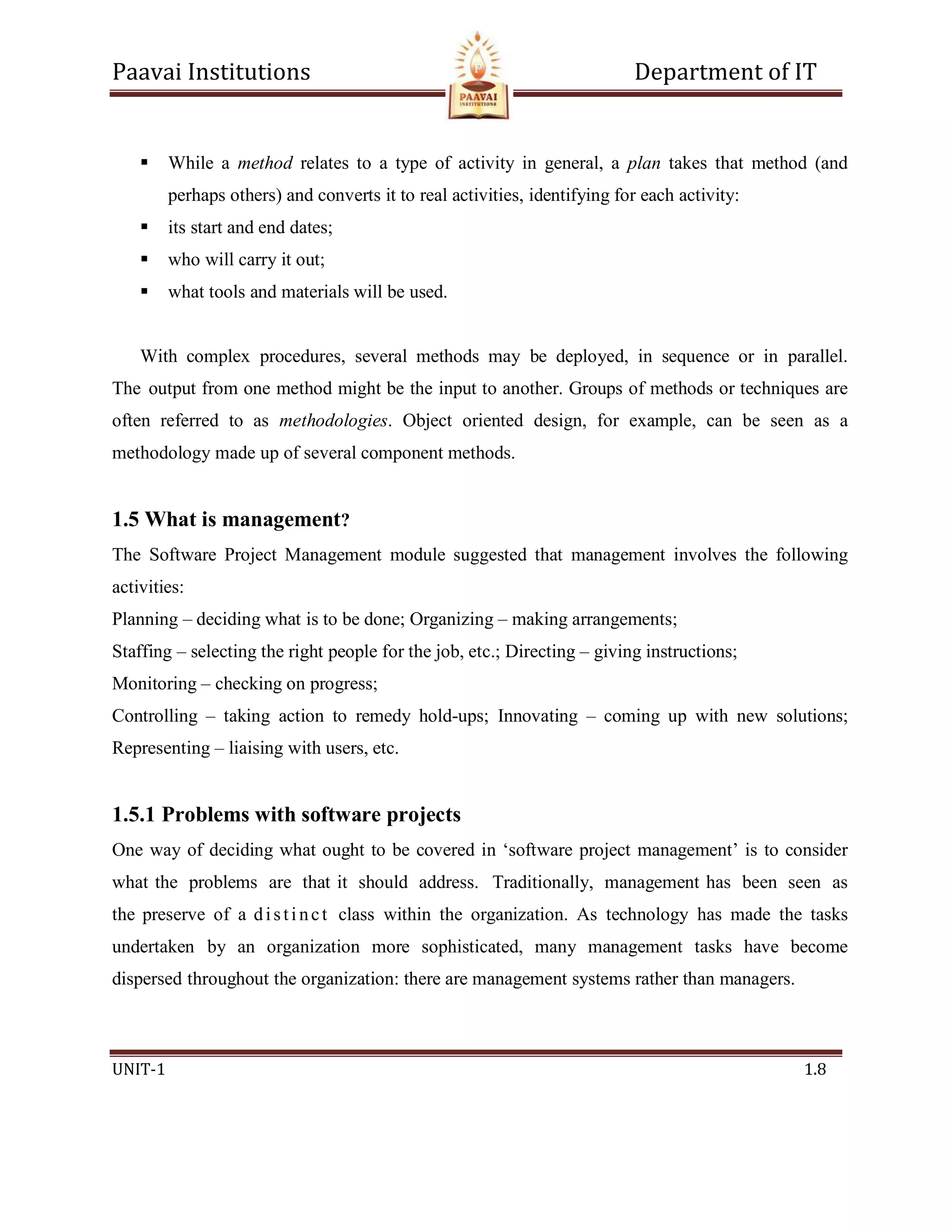 Paavai Institutions Department of IT
UNIT-1 1.8
 While a method relates to a type of activity in general, a plan takes that method (and
perhaps others) and converts it to real activities, identifying for each activity:
 its start and end dates;
 who will carry it out;
 what tools and materials will be used.
With complex procedures, several methods may be deployed, in sequence or in parallel.
The output from one method might be the input to another. Groups of methods or techniques are
often referred to as methodologies. Object oriented design, for example, can be seen as a
methodology made up of several component methods.
1.5 What is management?
The Software Project Management module suggested that management involves the following
activities:
Planning – deciding what is to be done; Organizing – making arrangements;
Staffing – selecting the right people for the job, etc.; Directing – giving instructions;
Monitoring – checking on progress;
Controlling – taking action to remedy hold-ups; Innovating – coming up with new solutions;
Representing – liaising with users, etc.
1.5.1 Problems with software projects
One way of deciding what ought to be covered in ‘software project management’ is to consider
what the problems are that it should address. Traditionally, management has been seen as
the preserve of a disti nct class within the organization. As technology has made the tasks
undertaken by an organization more sophisticated, many management tasks have become
dispersed throughout the organization: there are management systems rather than managers.
 