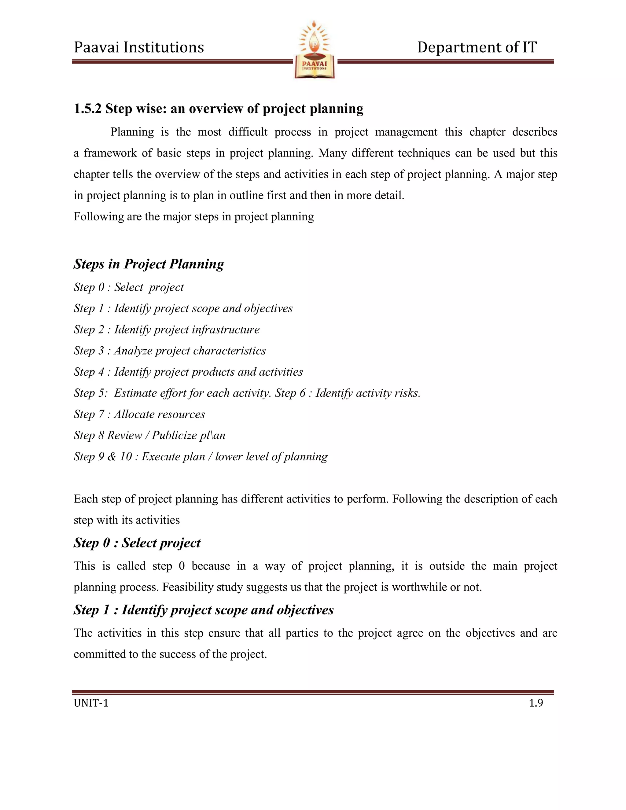 Paavai Institutions Department of IT
UNIT-1 1.9
1.5.2 Step wise: an overview of project planning
Planning is the most difficult process in project management this chapter describes
a framework of basic steps in project planning. Many different techniques can be used but this
chapter tells the overview of the steps and activities in each step of project planning. A major step
in project planning is to plan in outline first and then in more detail.
Following are the major steps in project planning
Steps in Project Planning
Step 0 : Select project
Step 1 : Identify project scope and objectives
Step 2 : Identify project infrastructure
Step 3 : Analyze project characteristics
Step 4 : Identify project products and activities
Step 5: Estimate effort for each activity. Step 6 : Identify activity risks.
Step 7 : Allocate resources
Step 8 Review / Publicize plan
Step 9 & 10 : Execute plan / lower level of planning
Each step of project planning has different activities to perform. Following the description of each
step with its activities
Step 0 : Select project
This is called step 0 because in a way of project planning, it is outside the main project
planning process. Feasibility study suggests us that the project is worthwhile or not.
Step 1 : Identify project scope and objectives
The activities in this step ensure that all parties to the project agree on the objectives and are
committed to the success of the project.
 