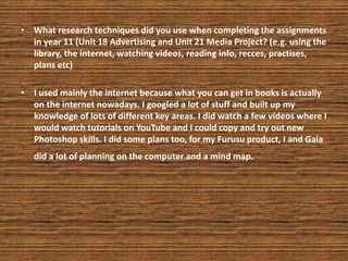 • What research techniques did you use when completing the assignments
in year 11 (Unit 18 Advertising and Unit 21 Media Project? (e.g. using the
library, the internet, watching videos, reading info, recces, practises,
plans etc)
• I used mainly the internet because what you can get in books is actually
on the internet nowadays. I googled a lot of stuff and built up my
knowledge of lots of different key areas. I did watch a few videos where I
would watch tutorials on YouTube and I could copy and try out new
Photoshop skills. I did some plans too, for my Furusu product, I and Gaia
did a lot of planning on the computer and a mind map.
 