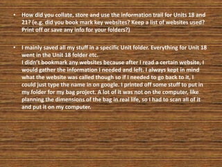 • How did you collate, store and use the information trail for Units 18 and
21? (e.g. did you book mark key websites? Keep a list of websites used?
Print off or save any info for your folders?)
• I mainly saved all my stuff in a specific Unit folder. Everything for Unit 18
went in the Unit 18 folder etc.
I didn’t bookmark any websites because after I read a certain website, I
would gather the information I needed and left. I always kept in mind
what the website was called though so if I needed to go back to it, I
could just type the name in on google. I printed off some stuff to put in
my folder for my bag project. A lot of it was not on the computer, like
planning the dimensions of the bag in real life, so I had to scan all of it
and put it on my computer.
 