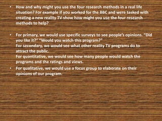 • How and why might you use the four research methods in a real life
situation? For example if you worked for the BBC and were tasked with
creating a new reality TV show how might you use the four research
methods to help?
• For primary, we would use specific surveys to see people’s opinions. “Did
you like it?” “Would you watch this program?”
For secondary, we would see what other reality TV programs do to
attract the public.
For quantitative, we would see how many people would watch the
programs and the ratings and views.
• For qualitative, we would use a focus group to elaborate on their
opinions of our program.
 