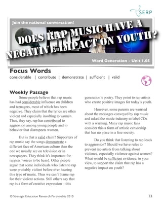 © Strategic Education Research Partnership 2010 33
Some people believe that rap music
has had considerable influence on children
and teenagers, most of which has been
negative. They claim that the lyrics are often
violent and especially insulting to women.
Thus, they say, rap has contributed to
aggression among young people and to
behavior that disrespects women.
But is that a valid claim? Supporters of
rap music say the songs demonstrate a
different face of American culture than the
one we usually see on television or in
newspapers. They think it’s important for
rappers’ voices to be heard. Other people
argue that some individuals who listen to rap
were probably violent before ever hearing
this type of music. Thus we can’t blame rap
for their violent actions. Still others say that
rap is a form of creative expression – this
generation’s poetry. They point to rap artists
who create positive images for today’s youth.
However, some parents are worried
about the messages conveyed by rap music
and asked the music industry to label CDs
with a warning. Many rap music fans
consider this a form of artistic censorship
that has no place in a free society.
Do you think that listening to rap leads
to aggression? Should we have rules to
prevent rap artists from talking about
violence, especially violence against women?
What would be sufficient evidence, in your
view, to support the claim that rap has a
negative impact on youth?
Focus Words
considerable | contribute | demonstrate | sufﬁcient | valid	

	

Weekly Passage
Word Generation - Unit 1.05
DOES RAP MUSIC HAVE A
NEGATIVE IMPACT ON YOUTH?
Join the national conversation!
 