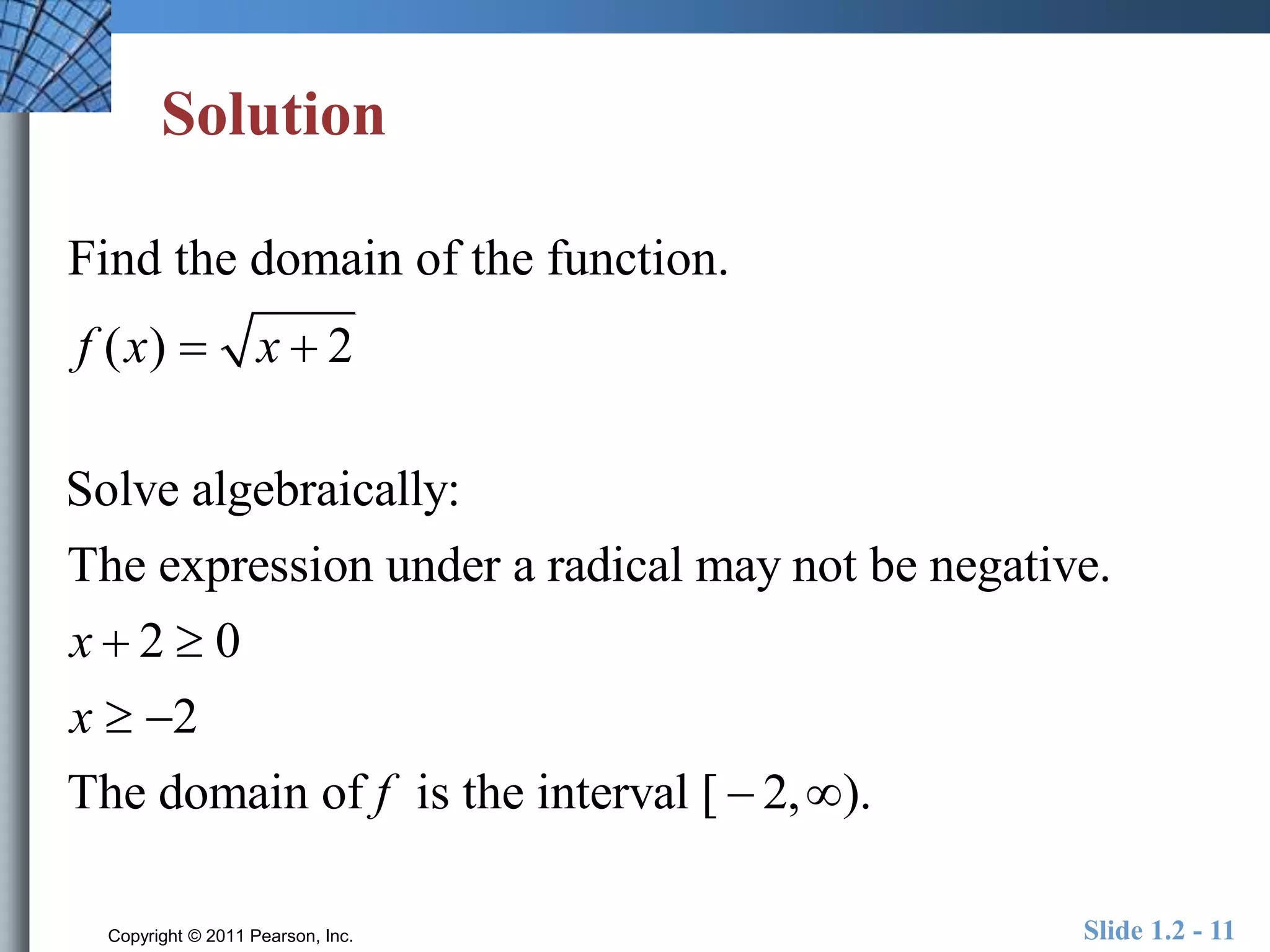 Solution 
Find the domain of the function. 
f (x)  x  2 
Solve algebraically: 
The expression under a radical may not be negative. 
2 0 
2 
The domain of is the interval [ 2, ). 
Copyright © 2011 Pearson, Inc. Slide 1.2 - 11 
x 
x 
f 
  
  
  
 
