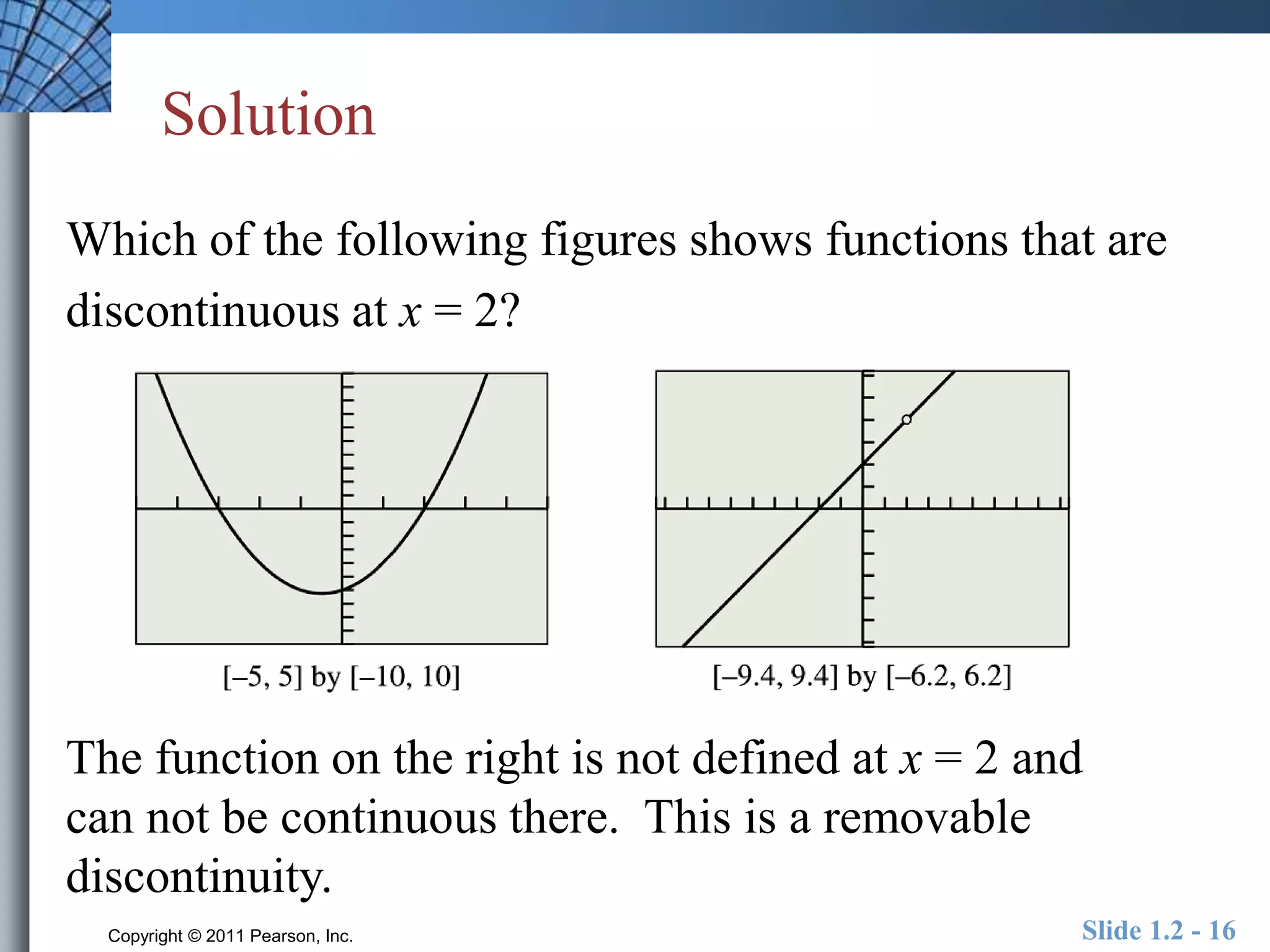 Solution 
Which of the following figures shows functions that are 
discontinuous at x = 2? 
The function on the right is not defined at x = 2 and 
can not be continuous there. This is a removable 
discontinuity. 
Copyright © 2011 Pearson, Inc. Slide 1.2 - 16 
 