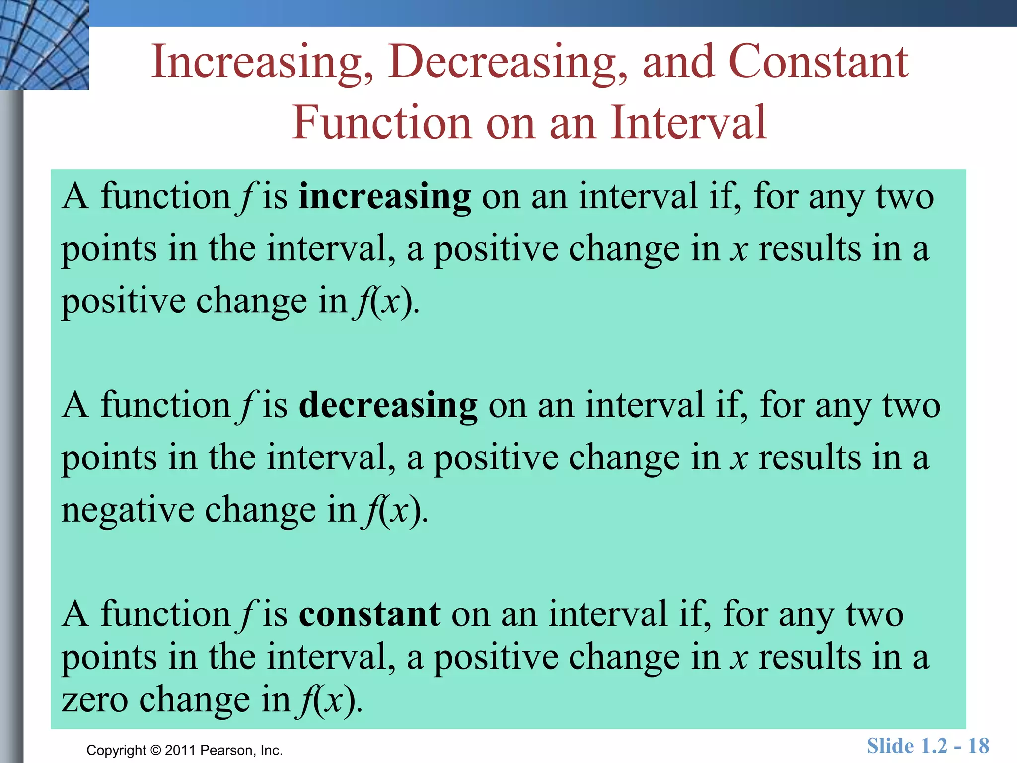 Increasing, Decreasing, and Constant 
Function on an Interval 
A function f is increasing on an interval if, for any two 
points in the interval, a positive change in x results in a 
positive change in f(x). 
A function f is decreasing on an interval if, for any two 
points in the interval, a positive change in x results in a 
negative change in f(x). 
A function f is constant on an interval if, for any two 
points in the interval, a positive change in x results in a 
zero change in f(x). 
Copyright © 2011 Pearson, Inc. Slide 1.2 - 18 
 