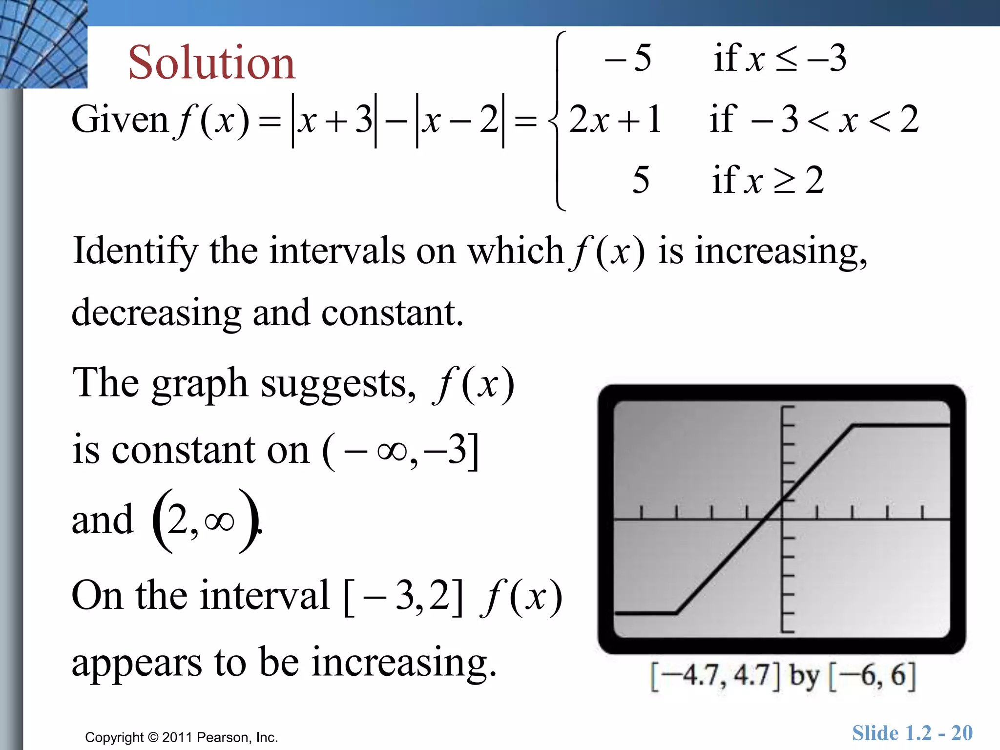 Solution 
Given f (x)  x  3  x  2  
 
 
 
 
 
Identify the intervals on which f (x) is increasing, 
decreasing and constant. 
The graph suggests, f (x) 
is constant on (  , 3] 
and 2,. 
On the interval [  3,2] f (x) 
appears to be increasing. 
 5 if x  3 
2x 1 if  3  x  2 
5 if x  2 
Copyright © 2011 Pearson, Inc. Slide 1.2 - 20 
 
