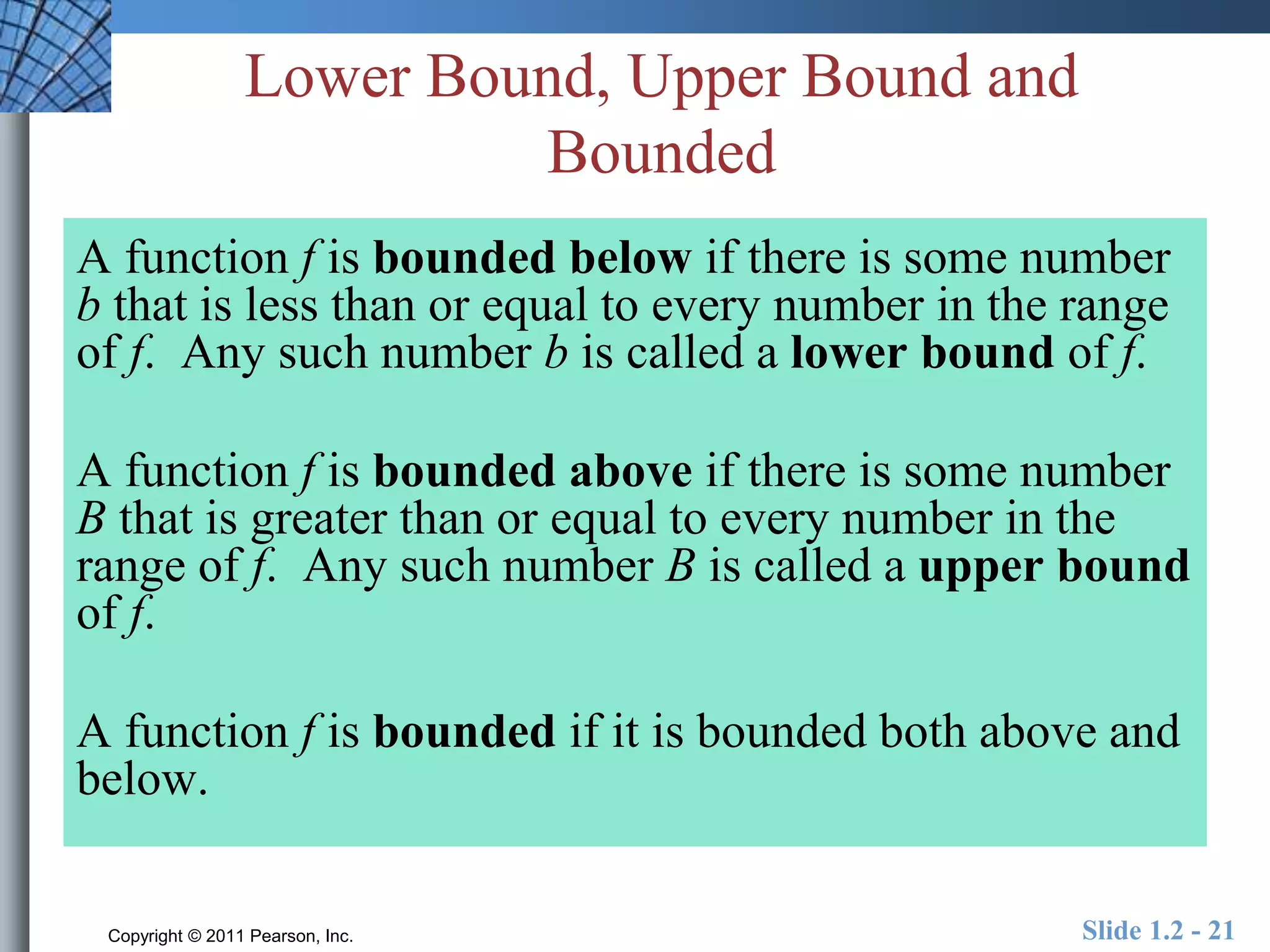 Lower Bound, Upper Bound and 
Bounded 
A function f is bounded below if there is some number 
b that is less than or equal to every number in the range 
of f. Any such number b is called a lower bound of f. 
A function f is bounded above if there is some number 
B that is greater than or equal to every number in the 
range of f. Any such number B is called a upper bound 
of f. 
A function f is bounded if it is bounded both above and 
below. 
Copyright © 2011 Pearson, Inc. Slide 1.2 - 21 
 