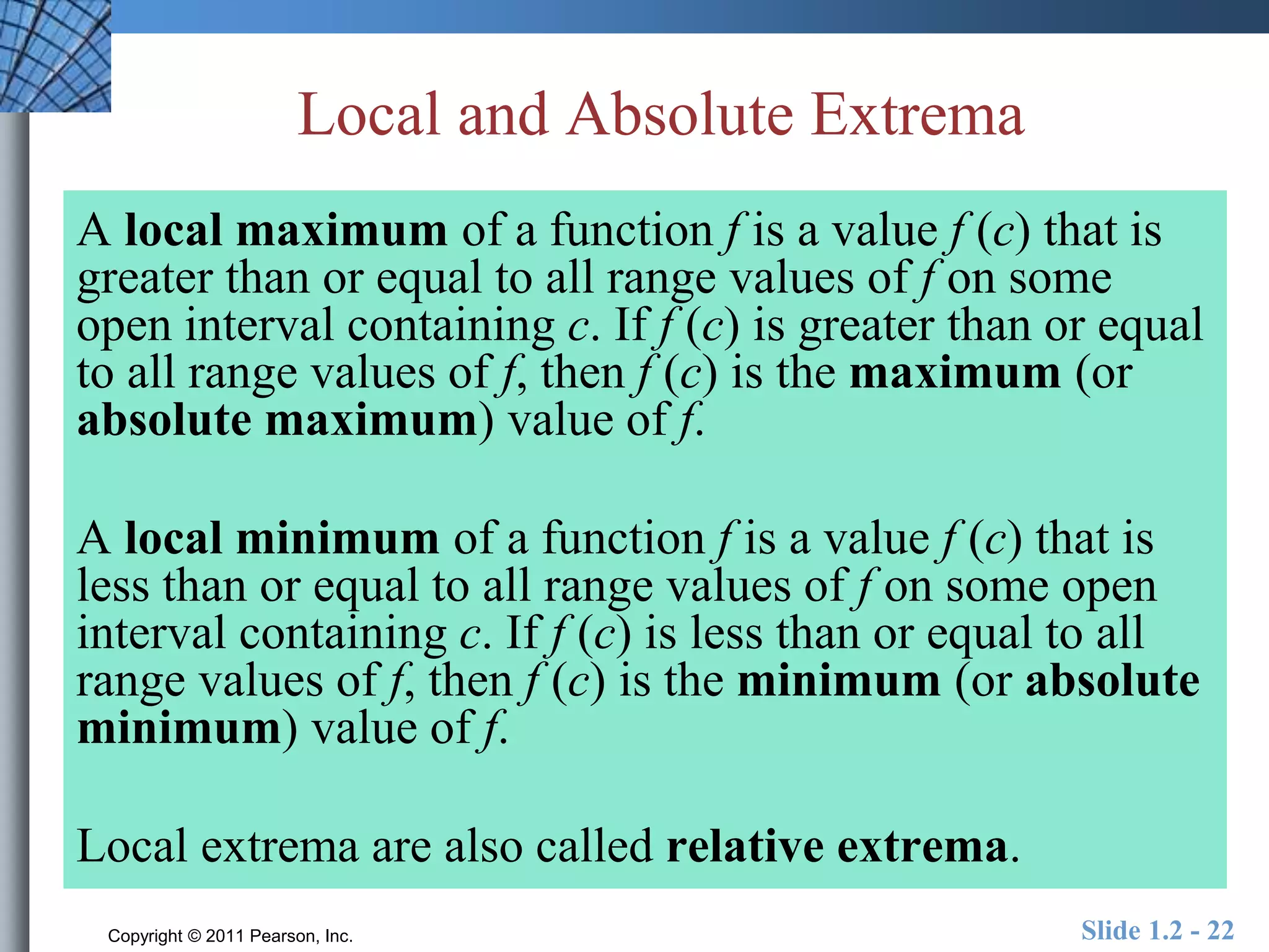 Local and Absolute Extrema 
A local maximum of a function f is a value f (c) that is 
greater than or equal to all range values of f on some 
open interval containing c. If f (c) is greater than or equal 
to all range values of f, then f (c) is the maximum (or 
absolute maximum) value of f. 
A local minimum of a function f is a value f (c) that is 
less than or equal to all range values of f on some open 
interval containing c. If f (c) is less than or equal to all 
range values of f, then f (c) is the minimum (or absolute 
minimum) value of f. 
Local extrema are also called relative extrema. 
Copyright © 2011 Pearson, Inc. Slide 1.2 - 22 
 