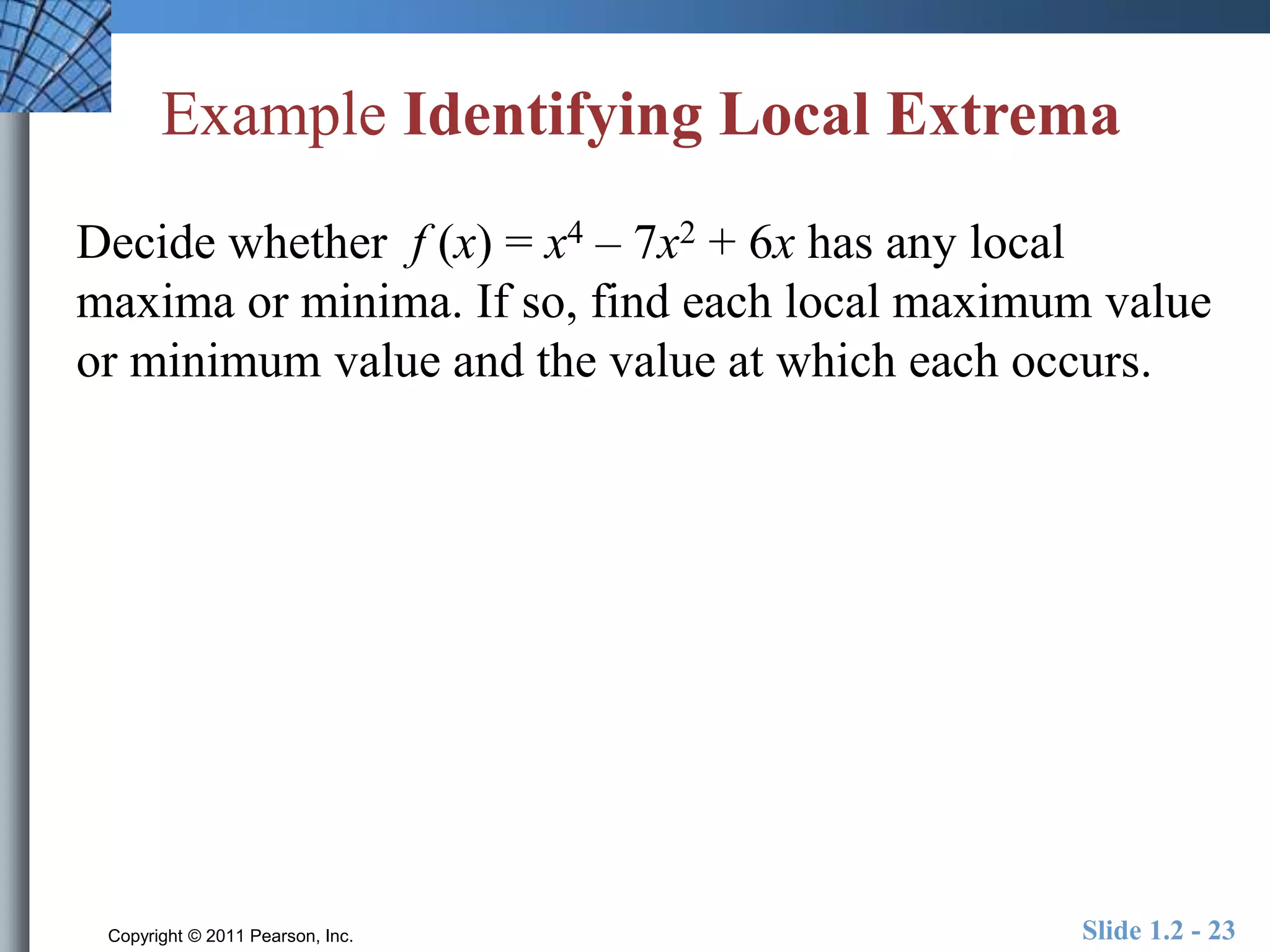 Example Identifying Local Extrema 
Decide whether f (x) = x4 – 7x2 + 6x has any local 
maxima or minima. If so, find each local maximum value 
or minimum value and the value at which each occurs. 
Copyright © 2011 Pearson, Inc. Slide 1.2 - 23 
 