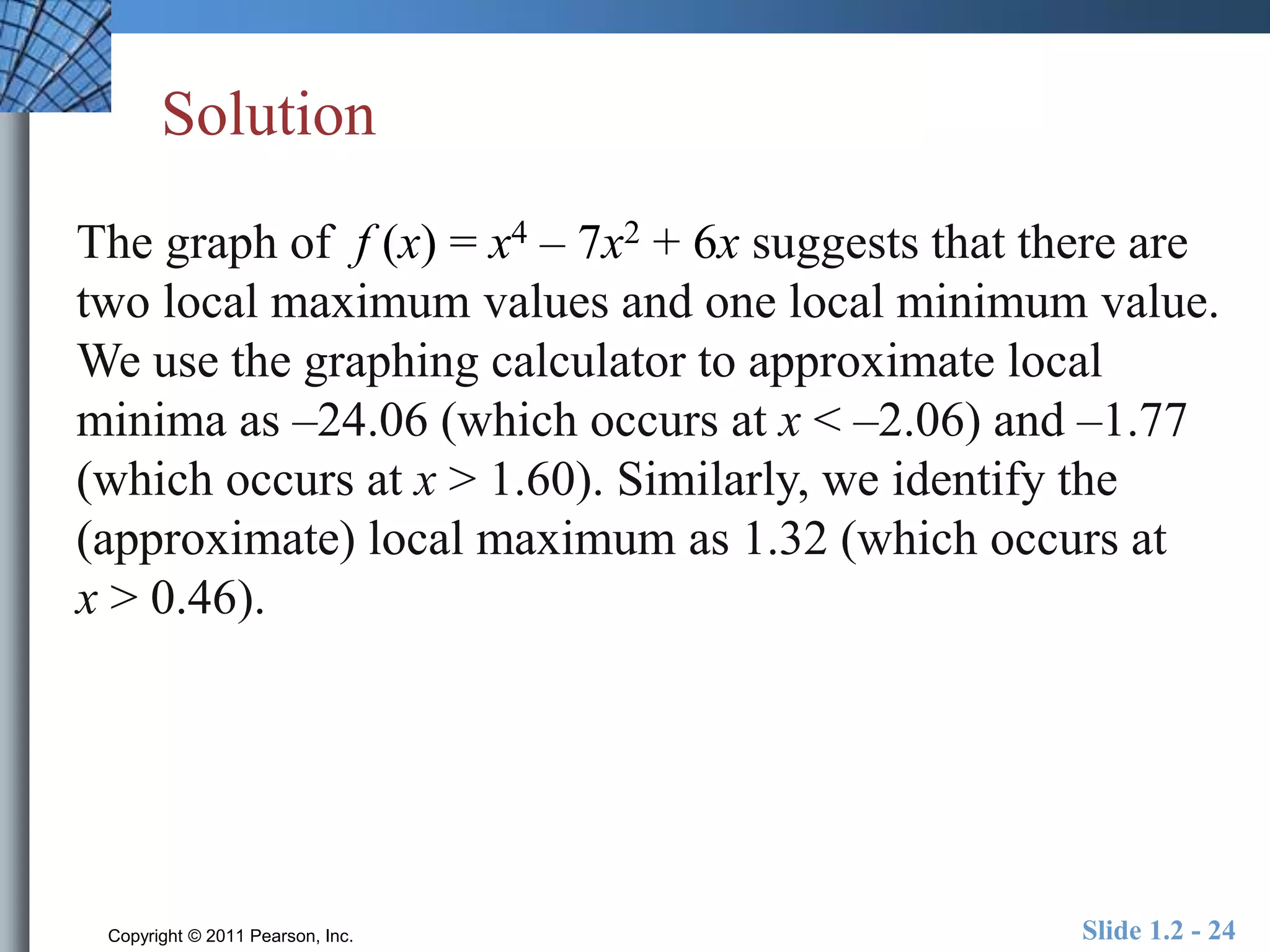 Solution 
The graph of f (x) = x4 – 7x2 + 6x suggests that there are 
two local maximum values and one local minimum value. 
We use the graphing calculator to approximate local 
minima as –24.06 (which occurs at x < –2.06) and –1.77 
(which occurs at x > 1.60). Similarly, we identify the 
(approximate) local maximum as 1.32 (which occurs at 
x > 0.46). 
Copyright © 2011 Pearson, Inc. Slide 1.2 - 24 
 