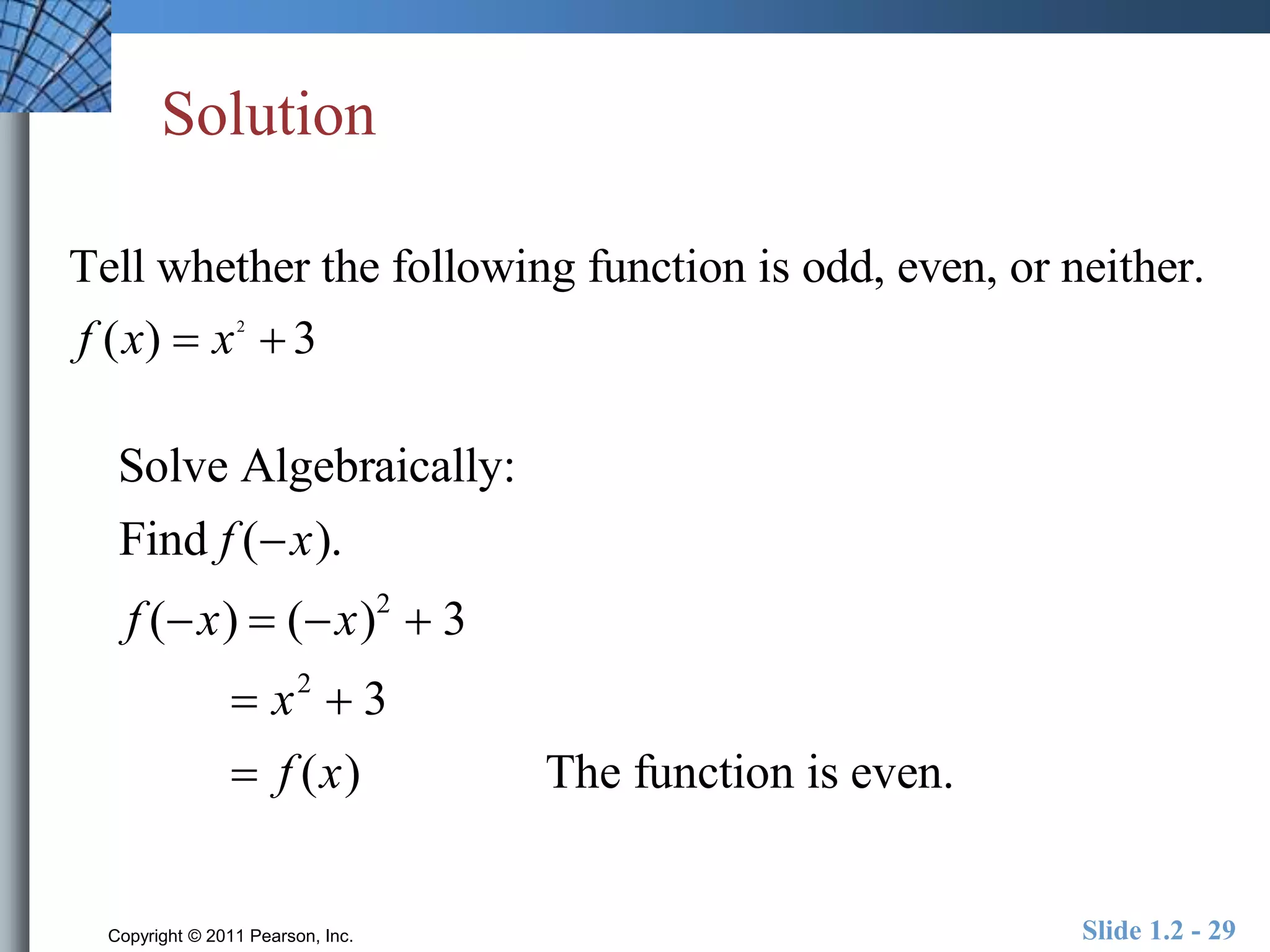 Solution 
Tell whether the following function is odd, even, or neither. 
f (x)  x 2 
 3 
Solve Algebraically: 
Find f (x). 
f (x)  (x)2  3 
 x2  3 
 f (x) The function is even. 
Copyright © 2011 Pearson, Inc. Slide 1.2 - 29 
 