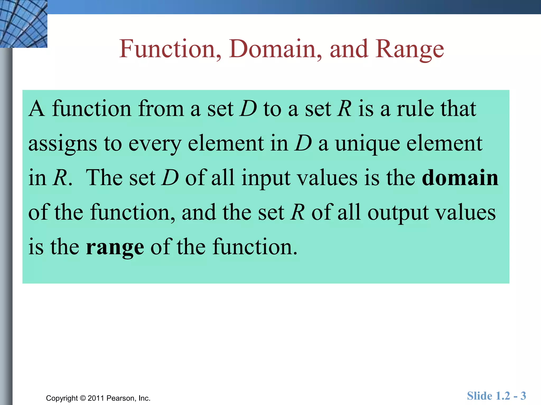 Function, Domain, and Range 
A function from a set D to a set R is a rule that 
assigns to every element in D a unique element 
in R. The set D of all input values is the domain 
of the function, and the set R of all output values 
is the range of the function. 
Copyright © 2011 Pearson, Inc. Slide 1.2 - 3 
 