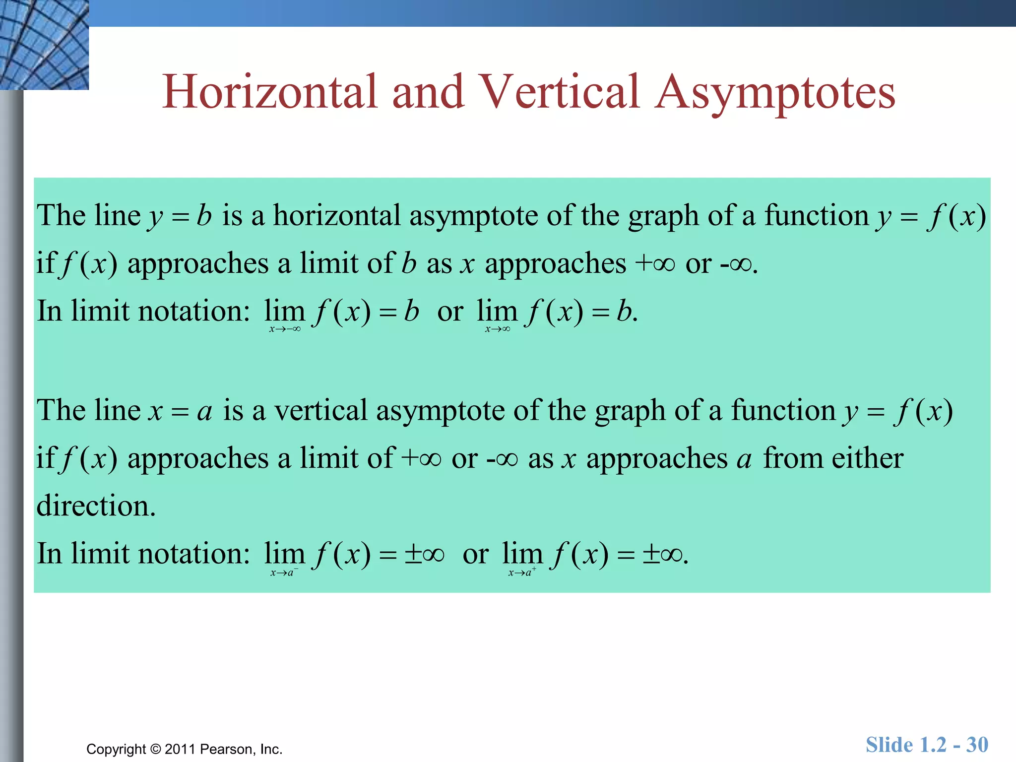 Horizontal and Vertical Asymptotes 
y b y f x 
The line is a horizontal asymptote of the graph of a function ( ) 
if ( ) approaches a limit of as approaches + or - . 
In limit notation: lim ( ) or lim ( ) . 
  
f x b x 
f x b f x b 
  
  
x x 
x a 
  
The line is a ver 
y f x 
 tical asymptote of the graph of a function ( ) 
f x x a 
 
if ( ) approaches a limit of +  or -  
as approaches from either 
direction. 
In limit notation: lim ( ) or lim ( ) . 
f x   f x   
   
 x a x a 
Copyright © 2011 Pearson, Inc. Slide 1.2 - 30 
 