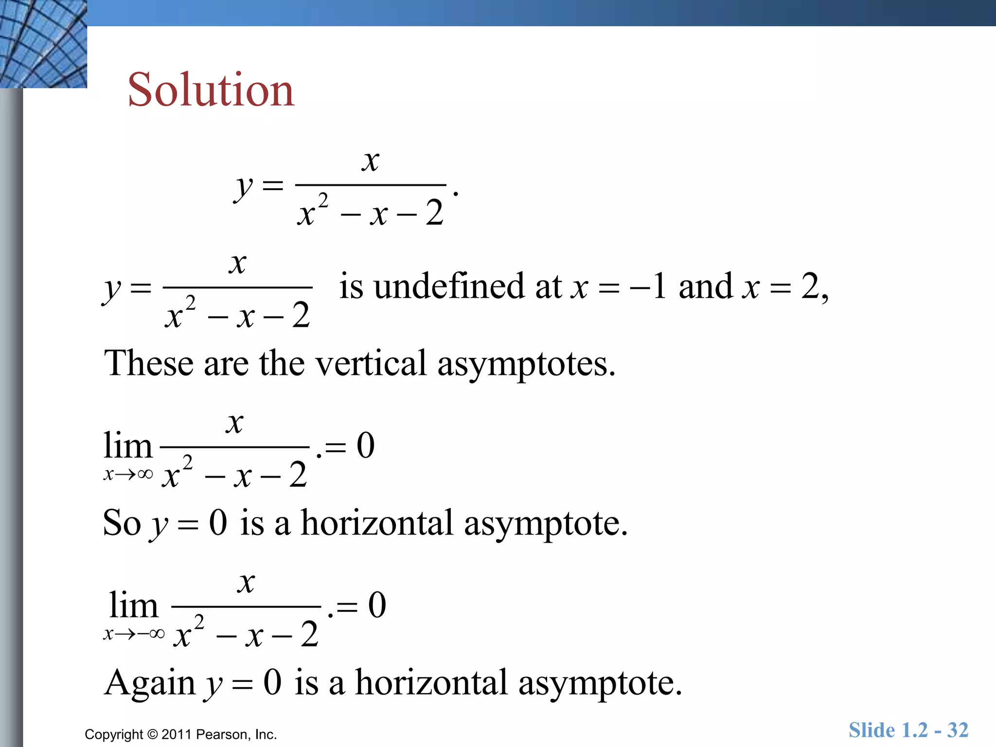 Solution 
y  
y  
x 
x2  x  2 
x2  x  2 
x 
. 
is undefined at x  1 and x  2, 
These are the vertical asymptotes. 
lim 
x 
x 
x2  x  2 
. 0 
So y  0 is a horizontal asymptote. 
lim 
x 
x 
x2  x  2 
. 0 
Again y  0 is a horizontal asymptote. 
Copyright © 2011 Pearson, Inc. Slide 1.2 - 32 
 