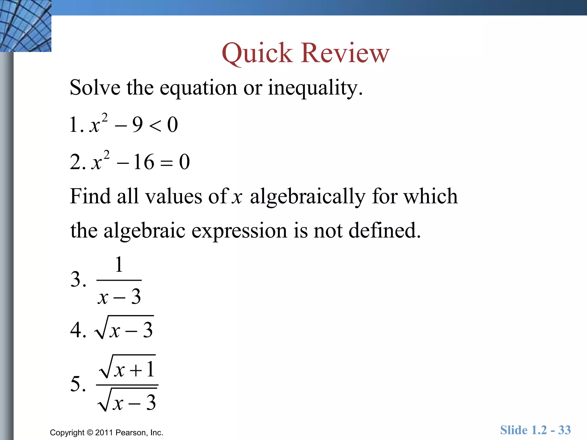 Quick Review 
Solve the equation or inequality. 
1. x2  9  0 
2. x2 16  0 
Find all values of x algebraically for which 
the algebraic expression is not defined. 
3. 
1 
x  3 
4. x  3 
5. 
x 1 
x  3 
Copyright © 2011 Pearson, Inc. Slide 1.2 - 33 
 