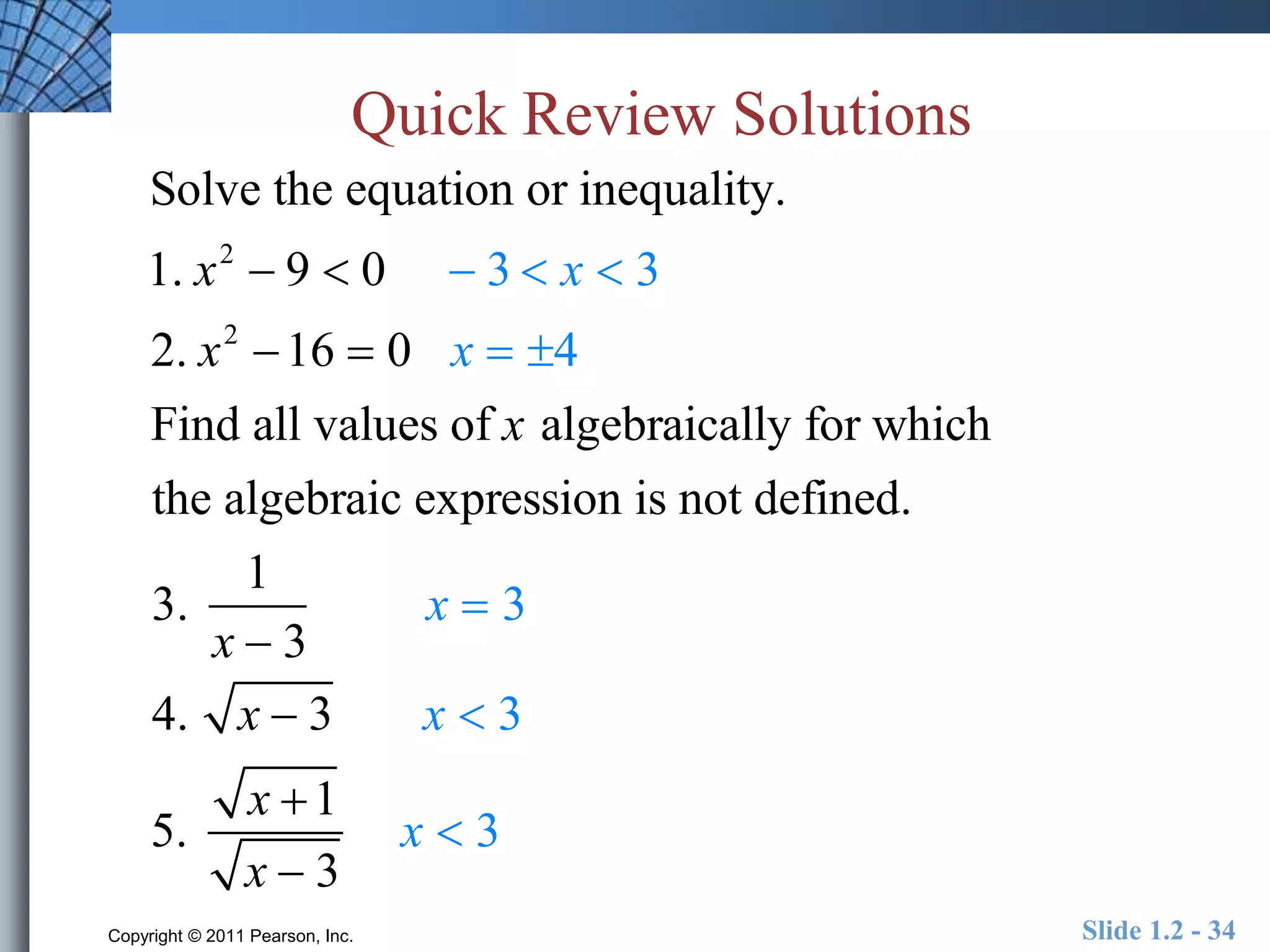 Quick Review Solutions 
Solve the equation or inequality. 
1. x2  9  0  3  x  3 
2. x2 16  0 x  4 
Find all values of x algebraically for which 
the algebraic expression is not defined. 
3. 
1 
x  3 
x  3 
4. x  3 x  3 
5. 
x 1 
x  3 
x  3 
Copyright © 2011 Pearson, Inc. Slide 1.2 - 34 
