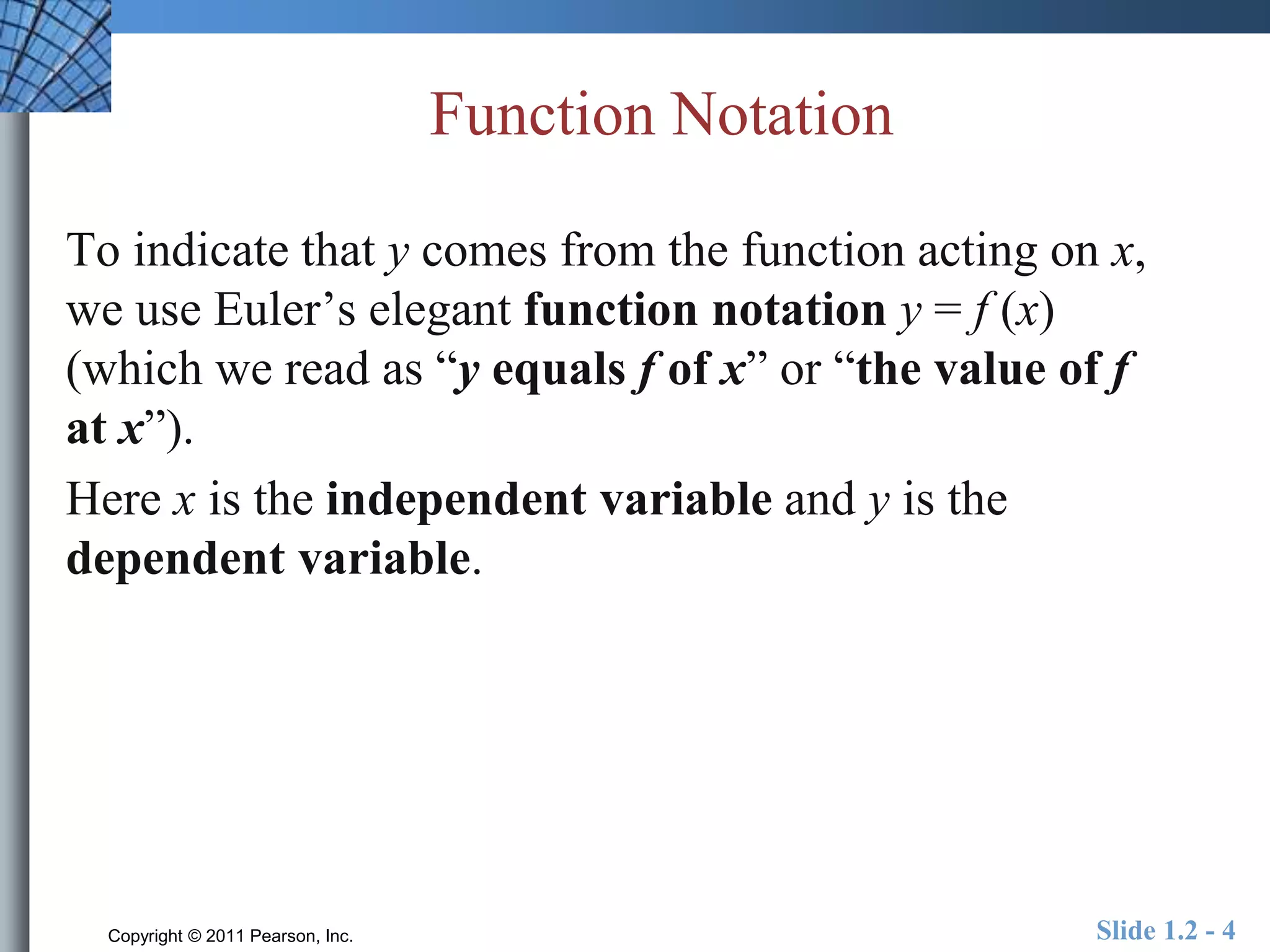 Function Notation 
To indicate that y comes from the function acting on x, 
we use Euler’s elegant function notation y = f (x) 
(which we read as “y equals f of x” or “the value of f 
at x”). 
Here x is the independent variable and y is the 
dependent variable. 
Copyright © 2011 Pearson, Inc. Slide 1.2 - 4 
 