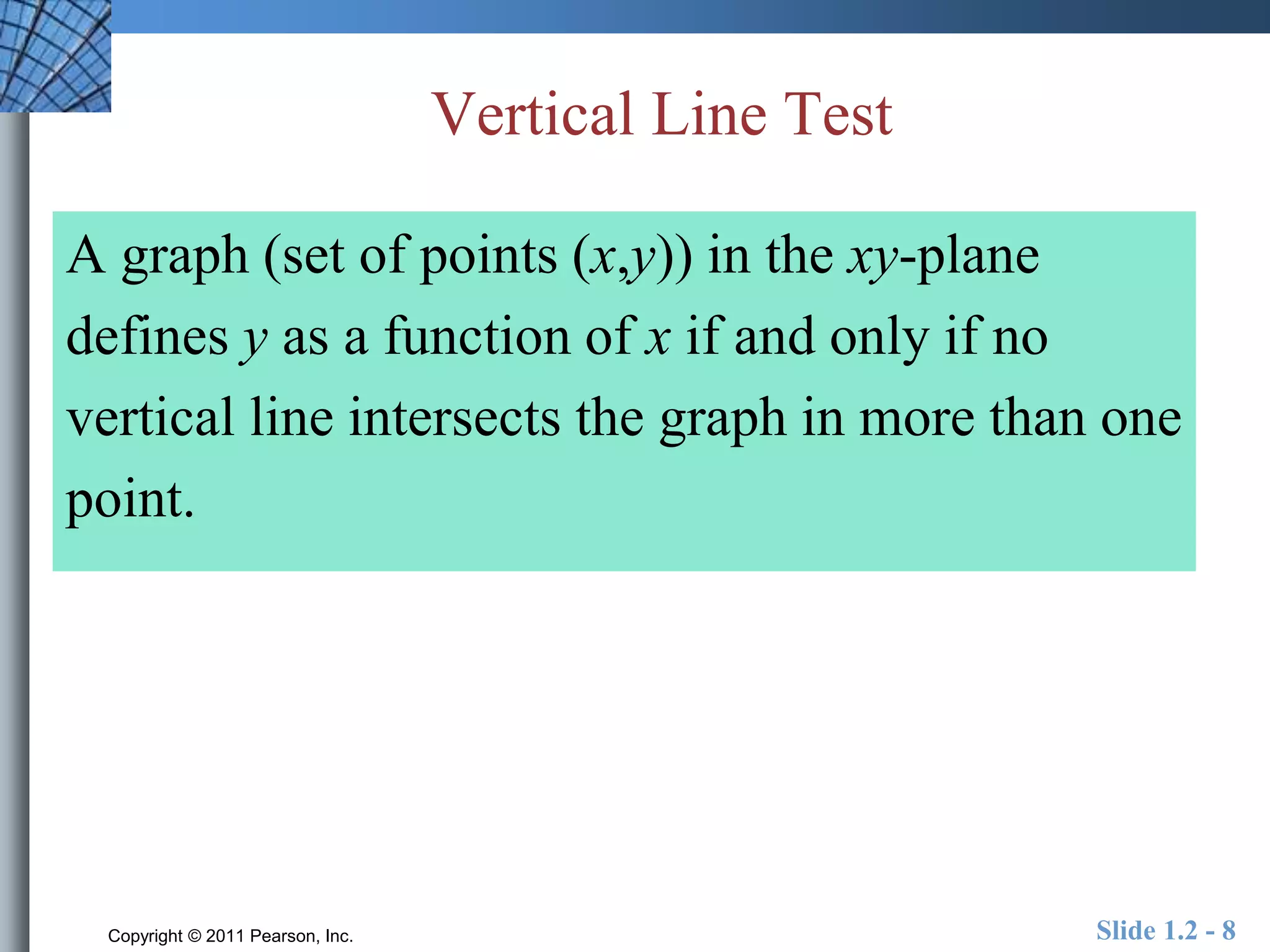 Vertical Line Test 
A graph (set of points (x,y)) in the xy-plane 
defines y as a function of x if and only if no 
vertical line intersects the graph in more than one 
point. 
Copyright © 2011 Pearson, Inc. Slide 1.2 - 8 
 