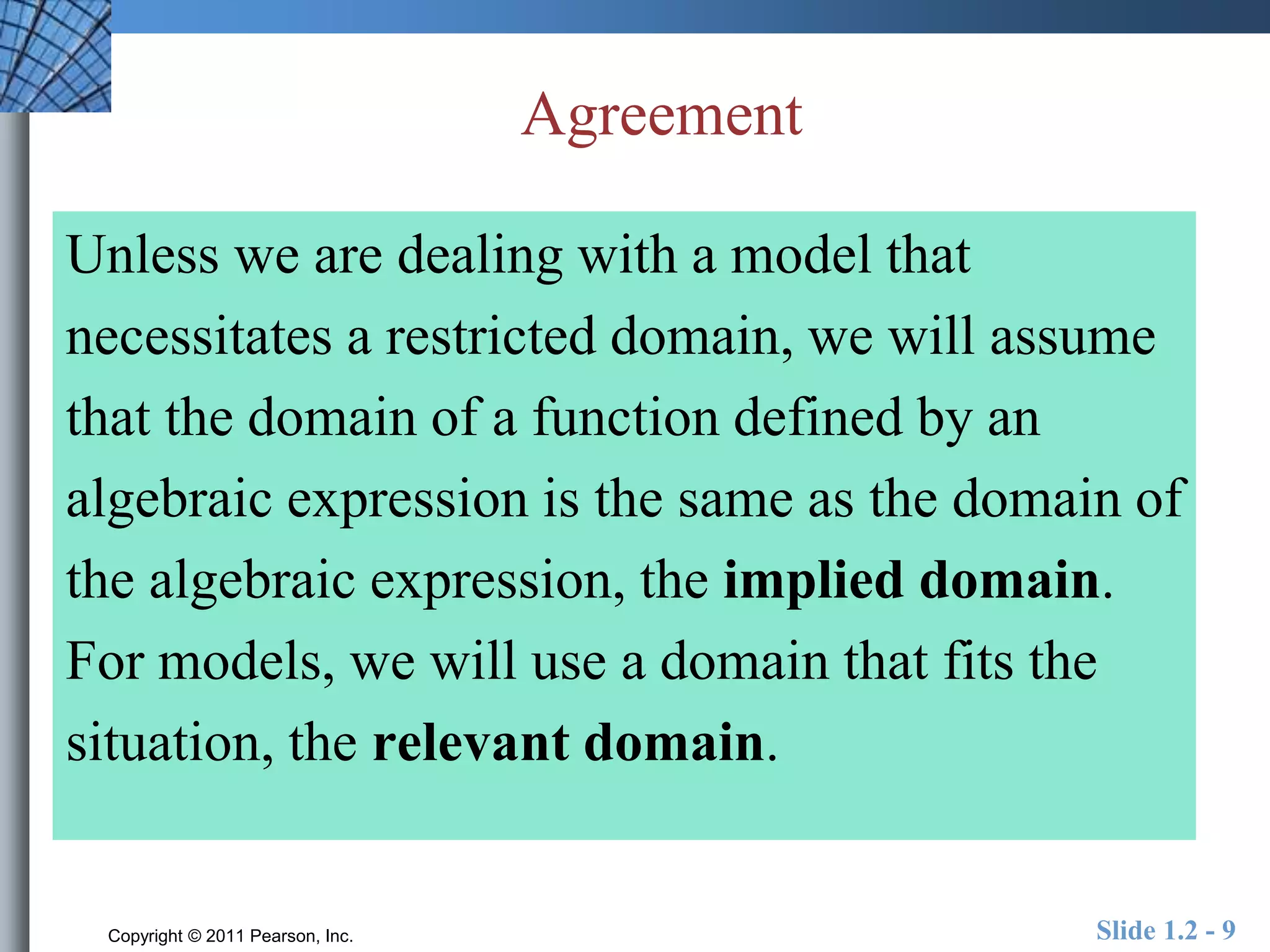 Agreement 
Unless we are dealing with a model that 
necessitates a restricted domain, we will assume 
that the domain of a function defined by an 
algebraic expression is the same as the domain of 
the algebraic expression, the implied domain. 
For models, we will use a domain that fits the 
situation, the relevant domain. 
Copyright © 2011 Pearson, Inc. Slide 1.2 - 9 
 