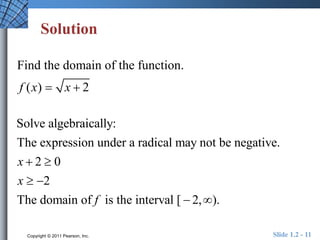 Solution 
Find the domain of the function. 
f (x)  x  2 
Solve algebraically: 
The expression under a radical may not be negative. 
2 0 
2 
The domain of is the interval [ 2, ). 
Copyright © 2011 Pearson, Inc. Slide 1.2 - 11 
x 
x 
f 
  
  
  
 