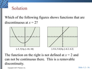 Solution 
Which of the following figures shows functions that are 
discontinuous at x = 2? 
The function on the right is not defined at x = 2 and 
can not be continuous there. This is a removable 
discontinuity. 
Copyright © 2011 Pearson, Inc. Slide 1.2 - 16 
 