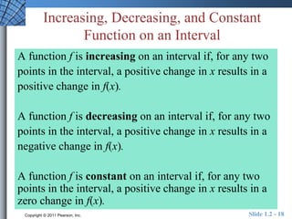 Increasing, Decreasing, and Constant 
Function on an Interval 
A function f is increasing on an interval if, for any two 
points in the interval, a positive change in x results in a 
positive change in f(x). 
A function f is decreasing on an interval if, for any two 
points in the interval, a positive change in x results in a 
negative change in f(x). 
A function f is constant on an interval if, for any two 
points in the interval, a positive change in x results in a 
zero change in f(x). 
Copyright © 2011 Pearson, Inc. Slide 1.2 - 18 
 